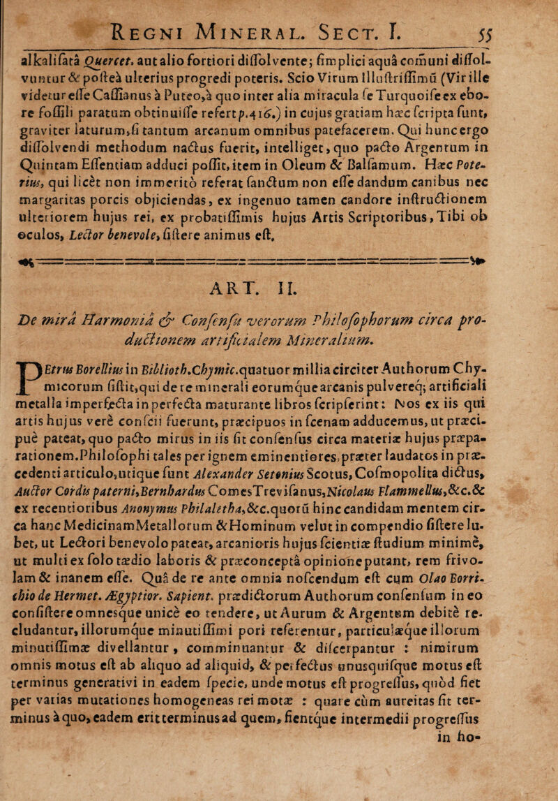 alkalifara Quercet, aut alio fortiori diflolvente; fitnplici aqua comuni didol- vuntur&podea ulterius progredi poteris. Scio Virum llludrifllmu (Vir ille videtureileCaflianus h. Puteo,^ quo inter alia miracula (eTurquoifeex ebo- re foffili paratum obtinuifie refert in cujus gratiam hxc fcripta funt, graviter laturum,fi tantum arcanum omnibus patefacerem. Qui huncergo didolvendi methodum na&us fuerit, incelligec> quo pa&o Argentum in Quintam Effentiam adduci poffit, item in Oleum & Balfamum. Haec Pote¬ riiis, qui licet non immerito referat fandum non riTe dandum canibus nec margaritas porcis objiciendas, ex ingenuo tamen candore inftrudionem ulteriorem hujus rei, ex probatiffimis hujus Artis Scriptoribus,Tibi ob ©culos, Lector fidere animus ed. ART. IL De mira Harmonia & Confenfu verorum Philofophorum circa pro¬ ductionem artificialem Mineralium. PEtrusBorellius in Biblioth.Chpmic^mtuQt millia circiter Authorum Chy- micorum fidit,qui de re minerali eorumquearcanis pulvereq; artificiali metalla imperfieda in perfeda maturante libros fcripferintt Nos ex iis qui artis hujus vere confcii fuerunt, praecipuos in fcenam adducemus, ut praeci¬ pue pateat, quo pado mirus in iis fit confenfus circa materiae hujus praepa¬ rationem.Philofophi tales per ignem eminentieres.praeter laudatos in pra?- cedenti articulo,utique funt Alexander Setonius Scotus, Cofmopolita didus> Auctor Cordisp4terni,BernbardutCome$TtQviCanm,NhQlaus FtammelluSiScc^dc ex recemioribus Anonymtis Philaletha&c.cyaoiii hinc candidam mentem cir¬ ca hanc MedicinamMetallorum & Hominum velut in compendio fidere lu- bet, ut Ledori benevolo pateat,arcanioris hujusfeientiaedudium minime, ut multi ex folo taedio laboris & pra^concepta opinione putant* rem frivo¬ lam & inanem ede. Qua de re ante omnia nofccndum cd cum Olao Borri, (hiodeHermet. /Egyptior* Sapient. pratdidorum Authorumconfendim ineo confidere omnesque unice eo tendere, ut Aurum 6c Argentum debite re* eludantur,illorumque minutiffimi pori referentur, parciculaeque illorum minutiffima? divellantur, comminuantur & difccrpantur : nimirum omnis motus ed ab aliquo ad aliquid, & perfe&us unusquifque motus cd terminus gencrativi in eadem fpecic, unde motus ed progrdfus, quod fiet per vatias mutationes homogeneas rei mota? : quare cum aureitas fit ter¬ minus k quo, eadem erit terminus ad queaufiemque intermedii progrediis in ho-