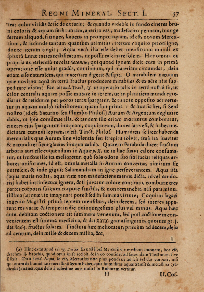 'reat color viridis & fic de caeteris; & quando videbis in fando cineres bru- ni coloris & aquam fere rubram, aperito vas»madefacito pennam, inunge ferrum aliquod, fi tinget, habeto in promptu aquam, id eft, novum Mercu¬ rium , & infunde tantum quantum primitus, iterum coquito priori igne, donec iterum tingit; Aqua vero iila efte debet menftruum mundi ex (phaeri Lunae toties redificatum, ut pofTIc calcinarefplcm. H;ecomnia ex propria experientia revelat Setomusi qui quoad fgnem dicit eum in prima operatione efTe unius gradus, continuum, qui materiam circumdat, dcin etiam efte naturalem, qui materiam digerit & figit. O mirabilem naturam quar novit ex aqua in cerra frudus producere mirabiles &cx aereiftis fup- peditare vitam ! Fac. aiteod.Tratt. lx> ut operatio talis in terra noftra fit, ut calor centralis aquam poffit mutare in aerem, ut in planitiem mundi egre¬ diatur Sc refiduum per poros terras fpargatur, & tunc in oppofito aer verte¬ tur in aquam multo fabriliorem, quam fuit prima : & hoc hefiet, fi Seni noftro (id eft, Saturno feu Plumbo Philof,) Aurum & Argentum deglutire dabis, ut ipfe confumat illa» & tandem ille etiam moriturus comburatur, cineres ejus fpargantur in aquam, coquito eam, donec fatis eft,& habes me¬ dicinam curandi lepram, id eft, Tind. Philof. Humiditas (cilicet habenda mercurialis quar Aurum fine violentia feu ftrepitu folvit, imo ita fuaviter & naturaliter ficut glacies in aqua calida. Quare in Parabola docet frudum arboris auri ellecoquendum in Aquaep,X. ut in hac fuavi calore confutua¬ tur, ut frudus ille ita melioretur, quo fole odore fuo fibi faciat reliquas ar¬ bores uniformes, id eft, omnia metalla in Aurum convertat, nimirum fic putrefcit,& inde gignit Salamandram in igne perfeverantem. Aqua ifta (aqua maris noftri, aqua vitae non madefaciens manus dida, nivei cando¬ ris) habetintrinfecum ignem, & fi juvatur colore continuo, comburit tres partes corporis fui cum corpore frudus, & non remanebit, nili pars minu- tiflimaf^jquae vix imaginari poteft fed fr» fumma virtute; Coquiun fagaci ingenio Magiftri primb feptem menfibus, deindecem, fed interea appa¬ rent res variae &femperindie quinquegefimo plus vel minus. Aqua haec ante debitam codionem eft fummum venenum, fed poli codionem con¬ venientem eft fumma medicina, & duXXlX* grana (anguinis, quorum grt j. datSo^4 frudusfolares. Tindura haec melioratur, primum ad decem,dein ad centum, dein mille & decem millia, &c. (a) Hinc cxtacapud Clang, Buccin. Ex una libra Mercurii vix medium 'otonem, hoc eft, drachm. ij. habebis, qur>d opus in fe recipit, & in co continet ad faciendam Tinduram five Elixir. Dicit Calid. Aqua, id eft, Mercurius non plus ponderis adjicit vel dat corpori, nifi quantum de humiditate mctallma fecum habet, quia humiditas aquae traiifJt& metaliina ^ra- dicaiis) manet, quae dcin a rubedine seris noftri in Ruborem vertitur. h n.Cof-