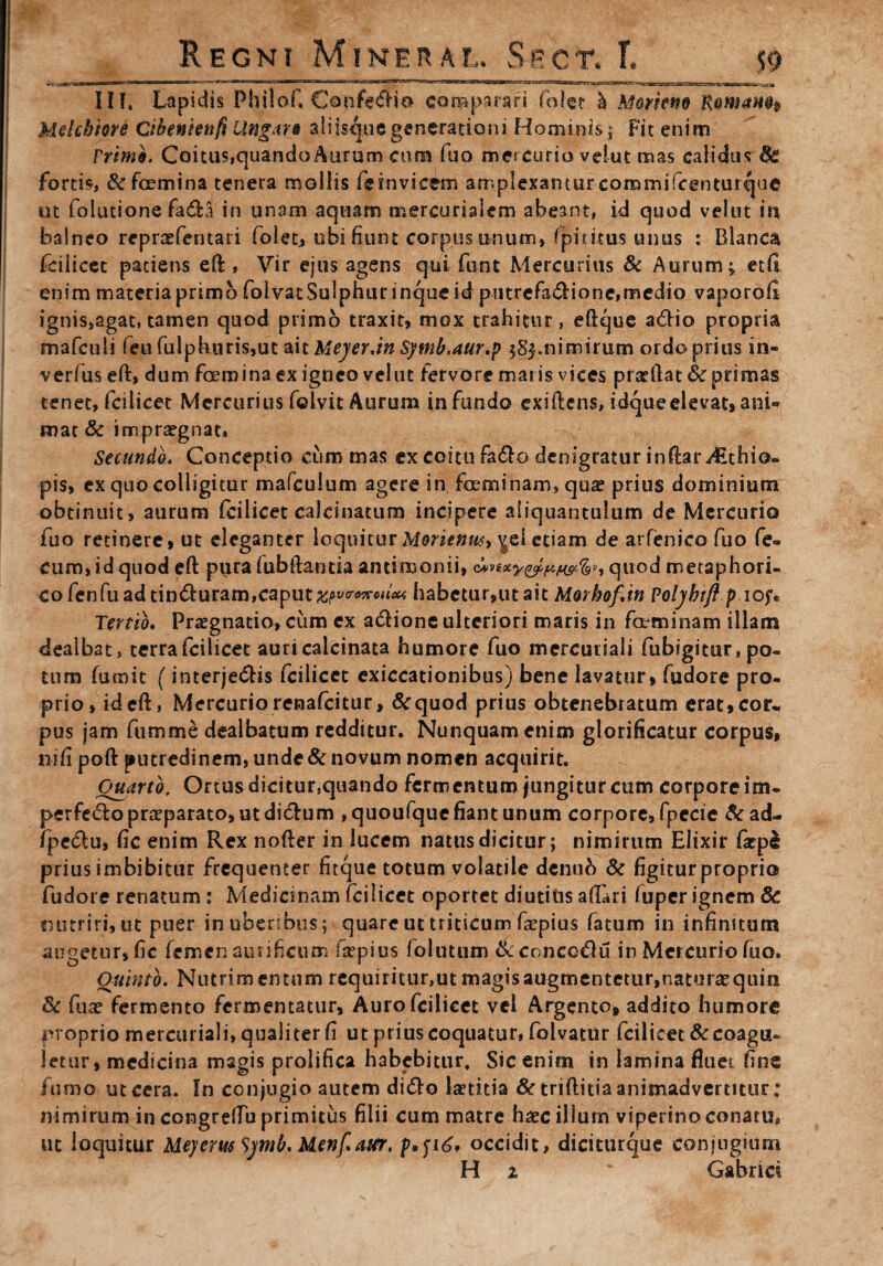 III. Lapidis Philof, Confedio comparari folet h Mortem Romam* Melchiord Cibeniettft Ungar* aliisque generationi Hominis; Fit enim Frim9. Coitus,quandoAurum cum fuo mercurio vehit mas calidus Bc fortis, &fcemina tenera mollis feinvicem amplexanturcommifcenturque ut foiutione fada in unam aquam mercurialem abeant, id quod velut m balneo repraefentati folet, ubi fiunt carpus unum, fpithus unus : Blanca fcilicet patiens eft , Vir ejus agens qui funt Mercurius & Aurum; etfl enim materia primo folvat Sulphur inque id pinrefadione,medio vaporofl ignis,agat, tamen quod primo traxit, mox trahitur, eftque adio propria mafculi feufulphuris,ut MtMeyer.in Symb.aur.p 585.nimirum ordo prius in¬ vertas eft, dum foemina ex igneo velut fervore maris vices prarilat Sc primas tenet, fcilicet Mercurius fclvit Aurum infundo exiftens, idque elevat, ani® mat & impraegnat, . v . Secundo. Conceptio cum mas ex coitu fado denigratur inftar Juhio- pis, ex quo colligitur mafeulum agere in foeminam, qu£ prius dominium obtinuit, aurum fcilicet calcinatum incipere aliquantulum de Mercurio fuo retinere, ut eleganter loquiturMorienw> ^ei etiam de arfenico fuo fe¬ cum, id quod eft pura fubftarma ancimonii, quod metaphori- co fenfu ad tinduram,caput£p vcro^ciioa habetur,ut ait Morbof.in Polybtft p iof. Tertio. Praegnatio, cum ex adione ulteriori maris in fetminam illam dealbat, tcrrafcilicet auricalcinata humore fuo mercuriali fubigitur, po¬ tum fumit (interjedis fcilicet exiccationibus) bene lavatur, fudore pro¬ prio, ideft, Mercuriorenafeitur, &quod prius obtenebratum erat,cor¬ pus jam fumme dealbatum redditur. Nunquam enim glorificatur corpus, ni6 poft putredinem, unde & novum nomen acquirit. Quarto, Ortus dicitur,quando fermentum jungitur cum corpore im- perfedo praeparato, utdidum ,quoufque fiant unum corpore, fpccie &ad- fped:u, fic enim Rex nofter in lucem natus dicitur; nimirum Elixir farpl prius imbibitur frequenter fitque totum volatile demib Sc figiturproprio fudore renatum: Medicinam fcilicet oportet diutius afiari fuper ignem Sc nutriri, ut puer inuberibus; quare ut triticum fepius fatum in infinitum augetur, fic femen aurificum faepius foluunm & concodu in Mercurio fuo» Quinto. Nutrimentum requiritur,ut magis augmentetur,naturae quin Sc fuae fermento fermentatur. Auro fcilicet vel Argento, addito humore proprio mercuriali, qualiter fi ut prius coquatur, folvatur fcilicet & coagu¬ letur, medicina magis prolifica habebitur. Sic enim in lamina fluei fine fumo ut cera. In conjugio autem dido laetitia & triflitia animadvertitur: nimirum in congrellu primitus filii cum matre haec illum viperino conatu, ut loquitur Meyerus Symb. Menf attr. occidit, diciturque conjugium H % ' Gabrid