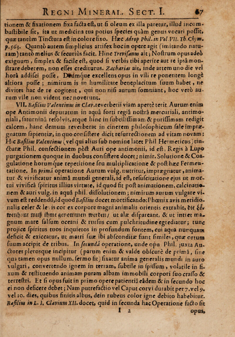 uMl tioncm & fixationem fixafa&aeft, ut fi oleum ex ilia paretur, illud incem* buftibile fit, ita ut medicina tua potius fpcciesqu^m genus vocari poflit» qua? tantum Tin&ura cfl: in colore fixo. Haec Adrop phil.tn Vol ViL Tb.chym* Quanto autem fimplicius artifex hoc in opere agit (imitando natu¬ ram) tanto melius & lecurius facit. Hinc Trevifatm ait; Noftrum opus adeo- exiguum , fimplex& facile eft, quod fi verbis tibi aperire aut re ipsamon- ftrare deberem, non etfes crediturus. Zafharias ait, inde artem uno die vel hora addifei pofifc, Dtdmque excellens opus in vili re ponentem longe altiora pofie ; nimirum is in humilitate beneplacitum fuum habet, ne divites hac de re cogitent, qui non nifi aurum fomniant, hoc vero au» rum vile non vident nec noverunt. VII. Bafiim V alent inus in C/^F.reverberii viam aperti terit. Aurum enim ope Antimonii depuratum in aqua forti regii nofiri mercuriali, antimo- niali, faturnina refol vi t, atque hinc in fubtilifiitnam & puriffimam redigit calcem, hanc demum reverberat in cinerem philofophicum faleimpra?* gnatum fapienti#, in quo confiftere dicit refurre&ionem ad vitam novam : Hic Bafiim Valentinus (vel qui alius fub nomine latet Phil.Hcrmeticus) tin- dturae Phil, confc&ionem poft Auri ope antimonii, id eft, Regis & Lupo purgationem quoque in duobus confiftere docet; nimir. Solutione & Coa¬ gulatione horumque repetitione feu multiplicatione & poft hatc Fermen- tatione. In prima operatione Aurum vulg.nutritur,impraegnatur,anima¬ tur & vivificatur animi mundi generali,id eft, refiifeitatione ejus ut mor¬ tui vivifica fpiritus illius virtute, id quod fit poft animationem, calcinati®- nem &auri vulg.in aqul phii. difiblutioncm ; nimirum aurum vulgare vi¬ vum eft reddendu,id quod Bafiim docet mortificandoiPhoenix avis meridio¬ nalis celer & Ie\ is cor ex corpore magni animalis orientis extrahit, t>it IS? ft?cnl)om muf? fbmcgenotmnen fterben/ ut ala? difpareant, & ut intret ma¬ gnum mare falfum oceani & rurfus cum pulchritudineegrcdiatur; tunc projice (piritus tuos inquietos in profundum fontem, cui aqua nunquam deficit & exiccatur, ut matri fuac ibi abfeondita? fiant fimiles,qua? ortum fuum accipit de tribus. In fecunda operatione, unde opu Phil, juxta Au- <5torcs plerosque incipitur (parum enim & valde obfcure de primi, fine qua tamen opus nullum, fermo ficj fixatur anima generalis mundi in auro vulgari, convertendo ignem in terram, fubtile in fpifium , volati le in fi¬ xum & reftituendo animam puram albam immobili corpori fuocrafto 8c terreftri. Et fi opusfuitin primo opere patienti! eadem & in fecundo hoc ei non deficere debet; Nam putrefadfcio vel Caput corvi durabit per7.vel 9. vel 10. dies, quibus finitis albus, dcin rubeus color igne debito habebitur. Bafiim ini. U Clavium XIU docet, quid in fecunda hac Operatione fafto fit I z opus»