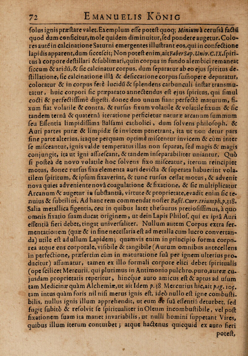 folas ignis praedare valet Exemplum edepotedquoq; Minium k cemfsli h(km quod dumconficitur,molequidem diminuitur4fedpondcreaugctur.Colo- res autein ealcinatione Saturni emergentes illudrant eos,qui in confe&ione lapidis apparent,dum ficcefcit; Nonpotedenim.aitF^^p.UwV.C.IX.fpiri- tus \ corporededillari &fublimari,quin corpus in fundo aiembici remaneat ficcum &aridu»&fic calcinatur corpus, dum feparatur ab eo ejus fpiritus de- dillatione, fic ealcinatione illi Sc deficcatione corpus fumopere depuratur, coloratur Sc in corpus fere lucidu & fplendens carbunculi indar transmu¬ tatur, huic corpori fic praeparato anne&endus ed ejus fpiritus,qui fimul eo (di Sc perfe£iflime digedi, donec duo unum fiam perfe&e maturum, fi¬ xum fiat volatile & contra, Sc rurfus fixum volatile Sc volatilefixum Sc fic tandem tcrn& & quaterna iteratione perficietur natura arcanum fummum feu Ellentia limpidiffima Balfami catholici, dum folvens philofoph. Sc Auri partes purae & limpidas fe invicem penetrant, ita ut non detur pars fine parte alterius, itaque perquam optime mifcentur invicem &cum inter fe mifceantur, ignis valde temperatus illas non feparat, fcd magis Sc magis conjungit, ita ut igni adaefeant» Sc tandem infeparabiliter uniantur. Quo fi podea dc novo volatile hoc folvens fixo mifceatur* iterum reincipiet motus, donec rurfus fixa elementa auri devi&a Sc fuperata habuerint vola¬ tilem fpiritum, Sc ipfum fixaverint, Sc tunc rurfus cedat motus, Sc advenit nova quies advenientenovi coagulatione Sc fixatione, Sc fic multiplicatur Arcanum Sc augetur ia fubdantia, virtute Sc proprietate,evadit enim fic te¬ nuius Sc fubtilius. Ad hanc rem commendat noder BaftLCurr.triumph.pji8' Salia metallica figentia, ceu in quibus latet thefaurus prctiofiffimus,aquo omnis fixatio fuamducat originem, ut dein Lapis Philofi qui ex ipsU Auri edentia fieri debet, tingat unlverfaliter. Nullum autem Corpus extra fer- mentationem (qua:& in fine necefTariaed ad metalla cum lucro conversan¬ da) utile ed ad ullum Lapidem; quamvis enim in principio forma corpo¬ rea atque ens corporale, vifibile Sc tangibile (Aurum omnibus antecellens in perfectione, praefertim cum in maturatione fu& per ignem ulterius pro* ducitur) alfumatur, tamen ex illo formali corpore elici debet fpiritualis (ope fcilicet Mercurii, qui plurimus in Antimonio pulchro^uro^ureas cu- jusdam proprietatis reperitur, hineque auro amicus ed& aptus ad ufum tam Medicina: qu^m Alchemiac,ut ait Idem pj8. Mercurius hic,ait pag. iof. tam intus qu^m foris nilnifi merus ignis ed, ideo nullo ed ignecombudi- bilis, nullus ignis illum apprehendit, ut eum #e fu& edentiS deturbet, fed fugit fubitb Sc refolvit fe fpiritualiter in Oleum ineombudibde, vel pod fixationem fuam ita manet invariabilis, ut nulli homini fuppecant Vires, quibus illum iterum conturbet> atque ha&cnus quicquid cx auro fieri poted,