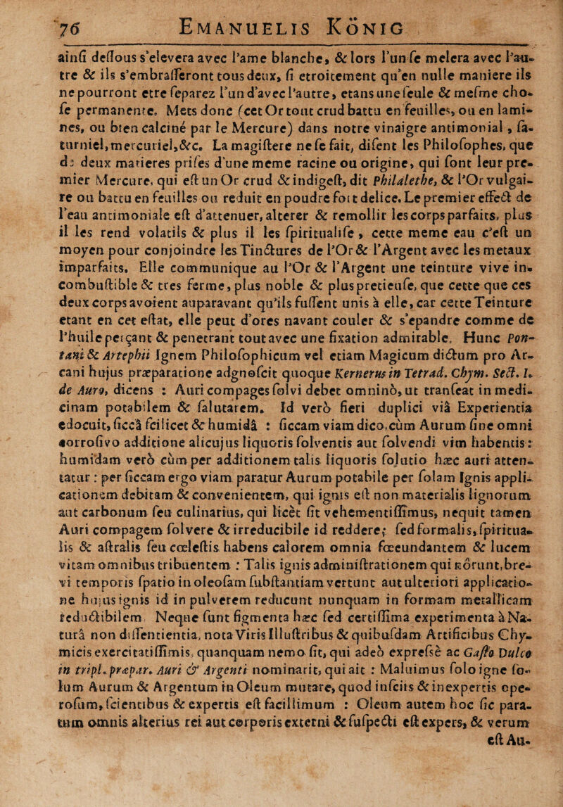 ainfi dedous s*elevera avec 1’ame blanche» &lors 1’un fc meleraavcc Pan» tre & iis s’embraderont tousdeux, fi etroitement qu’en nulle maniere iis nepourront etre feparez PundavecPautre, etansunefeule &mefme cho* fe permanente, Mecsdone (cctOrtoutcrud battu en feuilles ou en lami~ nes, ou bien calcine par le Mercare) dans notre vinaigre antimonial , fiu fcumiel}mercurie3>&ce Lamagiftere nefefait, difent les Phiiofophes, que ds deux maderes prifes dunememc racineou origine, qui font leur prc- mier Mercure, qui eflunOr crud &indigeft> dit Pkilalethe, & POrvulgai- re ou hami en feuilles ou reluit en poudrc foit delice.Le premier de Teati anritnoniale ed cTattenuer, alterer Sc remollir lescorpsparfaits» plus il les rend volatils Sc plus il les fpirittiahfe , cecte meme eau ceft uti moyen pour conjoindre lesTin&ures de POr& TArgent avec les metaux smparfaits, Elie communique au POr & TArgent une teinture vive in» combudible Sc tres ferme, plus nobie Sc pluspretieufe, que cette que ces deux corps avolent auparavant qudls fudent unis a elle, car cette Teinture etant en cet edat, elle peut d ores navant couler Sc s’epandre comme de Phtiileperdant & penetrant toutavec une fixation admirable, Hunc Pon- tanj Sc Artepbii Ignem Philofophicum vel etiam Magicum di&um pro Ar- ^ cani hujus praeparatione adgnofcit quoque Kernerus in Tetrad. Chjm. Seff, h de Auro, dicens : Auri compages folvi debet omnino, ut tranfcat in medi¬ cinam potabilem Sc falutarcm* Id verb fieri duplici via Experientia edocuit, ficcl fcilicet Sc humidi : ficcam viam dico.cum Aurum fine omni «orrofivo additione alicujus liquoris folvemis aut folvendi vim habentis : humidam verb cum per additionem talis liquoris fojutio hxc auri atten¬ tatur : per ficcam ergo viam paratur Aurum potabile per folam Ignis appli¬ cationem debitam Sc convenientem, qui ignis ed non materialis lignorum aut carbonum feu culinarius, qui licet fit vehementi (Iimus, nequit tamen Auri compagem folvere Sc irreducibile id reddere,* fed formalis, fpiritua- lis Sc adralis feu ccrledis habens calorem omnia fceeundantem Sc lucem vitam omnibus tribuentem : Talis ignis adminidracionem qui norunt,bre¬ vi temporis fpatio in oleolam fubdandam vertunt aut ulteriori applicatio- ne hujus ignis id in pulverem reducunt nunquam in formam metallicam rcdo&ibiiem Neque funt figmenta harc fed certi (Fima experimenta ^ Na¬ tura non dident i entia, nota Viris Illudribus &quibufdam Artificibus Ghy- micis exercitati (limis, quanquam nemo fit, qui adeo exprefse ac Gafta Dulco in tripi, praepar. Auri & Argenti nominant? q.uiait : Maluimus foloigne fo« Ium Aurum Sc Argentum in Oleum mutare, quod infeiis & inexpertis cpe« rofum,fcientibus Sc expertis ed facillimum : Oleum autem hoc fic para¬ tum omnis alterius rei aut corporis externi &fufpe£l;i edexpers, Sc verum ed Au*
