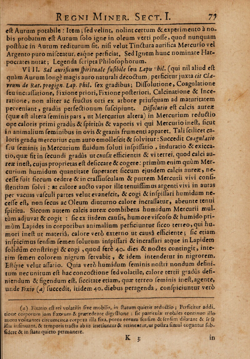 eft Auram potabile : Item; fed velint, nolint certum & experimento a no¬ bis probatum eft Aurum folo igne in oleum verti polle, quod nunquam pofthac in Aurum rediturum (it, ni(i velutTin&ura aurifica Mercurio vel Argento puro mifceatur, eaqtie perficiat* Sed Ignem hunc nominare Har¬ pocrates nutat; Legenda feriptaPhilofophorum. VI11. Sal aurificum Jpirituale fufibile feu Lapis °hil. (qui nil aliud eft qu^m Aurum longe magis auro naturali decodhim; perficitur j uxta cit Cia- reum de Rat,progign> Lap. Vhil. fex gradibus; Diffolutione*Coagulatione feu incraflatione, Fixione priori, Fixione pofteriori, Calcinatione & Ince- ratione, non aliter ac frutftus orti ex arbore priufquam ad maturitatem perveniant, gradus perfe&ionum fufeipiunt. Dijfolutio eft calcis aureas (qua? eft altera feminis pars, ut Mercurius altera) in Mercurium redu£lio ope caloris primi gradus & fpiritus & vaporis vi qui Mercurio ineft, ficut in animalium feminibus in ovis & granis frumenti apparet* Tali fci licet ca¬ loris gradu mercurius cum auroemollefcit& lolvitur: Succedit Coagulatio • feu feminis in Mercurium fluidum foluti infpilTatio , induratio &exicca- tio,quae fit in fecundi gradxis ut caufae efficientis & vi terrei, quod calci au¬ reae ineft, cujus proprietas eft de(iccare& cogere: primum enim quum Mer¬ curium humi dum quantitate fuperaret ficcum ejusdem calcis aureae, ne- cc(Te fuit ficcum cedere & in craffiufculam Sc putrem Mercurii vivi confi» ftentiam foivi : at calore autflo vapor ille tenuiflimus argenti vivi in auras per vacuas vafculi partes velut evanefeit, & cogi &infpiflari humidum nc- cefle cft> non fecus ac Oleum diuturno calore rncraiTatur, abeunte tenui fpiritu. Siccum autem calcis aureae combibens humidum Mercurii mul¬ tum adjuvat & cogit : fic ex iisdem caufis, humore vifeofo & humido pri¬ mum Lapides in corporibus animalium perficiuntur ficco terreo, qui hu¬ mori ineft ut mater ii, calore verh externo ut caus! efficiente; fic etiam infpicimus fenfim femen ioiutum inlpilTari & incraftari atque in Lapidem folidum conftringi &cogi ,quod fere 40. dies & notftes contingit, inte- rim femen colorem nigrum fervabit> & idem intendetur in nigrorem. Eftqne velut aflatio. Quia vero humidum feminis noftri nondum defini¬ tum necunitum eft hacconcotftione fed volatile, calore tertii gradus defi¬ niendum & figendum eft, (recitate etiam, qua? terreo feminis ineft,agente, unde Fixio (a) fuccedit, itidem 40. diebus peragenda , confpiciuntur verb (a) Fixatio eft rei volatilis five mobilis, in (latum quietis redu£lio j Perficitur addi, trione corporum jam fixorum & praecedente digefiione : fic parmulae rrobiles contihuo illo motu volitantes circumcirca corpora illa fixa, poros eorum fenfim & fenfim dilatant St fefe : illis infirmant, & temporis tradu ab iis irretiuntur & retineatur, ut polleafimul cogantur fub- fidere & in ftatu quieto permanere» K 3; in