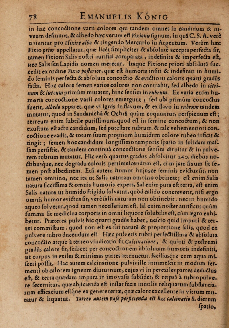 in hac concodione varii colores qui tandem omnes in candidum 6: ni¬ veum dcfinunt» &albedo hsec verum eft Fixionis Ggnum, in qu&C. S. A. vere liniuntur pro tlixirealbo & tingendo Mercurio in Argentum* Verum hatc Fixioprior appellatur, quas licet (impliciter &abfolut£ acceptaperfeda (it, tamen Fixioni Salis noftri aurifici comparata , indefinita & imperfeda eft, nec Salis feu Lapidis nomen meretur, itaque Fixione priori abfoiuta fuc- cedit ex ordine Fixto pofierior, qux eft humoris infici & indefiniti in humi- do feminis perfeda&abloluta concodio &evidio ut caloris quarti gradus fada. Hoc calore femen varios colores non contrahit» fed albedo in citri- num & luteum primum mutatur, hinc fcnfim in rubrum. Ex varia enim hu¬ moris concodione varii colores emergunt ; fed ubi primum concodus fuerit, Medo apparet, quas vi ignis in fiavum, & ex flavo in rubrum tandem mutatur, quod in Sandaracha& Ochrl quum coquuntur, perfpicuum eft» terreum enim fubtile puriffimum,quod eft in femine concodum>& non exuftum eftadu candidum, fed poteftate rubrum,& tale vehementiori con¬ codione evadit, & totum fuum proprium humidum colore rubeo inficit 8c tingit; femen hoc candidum longiffimo temporis fpatio in folidam maf- fem perfiftit, & tandem continua concodione fenfim diruitur Sc in pulve¬ rem rubrum mutatur* Hicvero quartus grados abfolvirur 240. diebus no- dibusque, nec de gradu coloris pertimefeendum eft» cum jam fixum fit fe¬ men poft albedinem. Etfi autem humor hujirsce feminis evidusfit, non tamen omnino, nec ita tu Salis naturam omnino obtineat; eft enim Salis natura ficciffima& omnis humoris expers, Sal enim pura eft terra, eft enim Salis natura ut htimido frigido folvamr,quod calido concreverit, nifi ergo omnis humor evidtis fit, vere falis naturam non obtinebit, nec in humi do aqueofolvetur,qood tamen neccftamim eft, fal enim nofteraurificusquum fumma fit medicina corporis in omni liquore folubilis eft, cum argro exhi¬ betur. Praeterea pulvis hic quarti gradus habet, nefeio quid impuri & ter¬ rei commiftum , quod non eft ex Tui natura & proportione fahs, quod ex pulvere rubro ducendum eft Haec pulveris rubri pcrfediftima & abfoiuta concodio atque a terreo vindicatio fit Cdcinatione •> & quinti & poftrcmi gradus calore fit,fcilicet per eoncodionem abfolutam humoris indefiniti, ut corpus in exiles & minimas partes attenuetur, faciliusque cum aqua mi- fceri poflit. Hac autem calcinatione pulvis ille intnmefcit in modum fer¬ menti ob calorem igneum diuturnum» cujus vi in perexiles partes dedudus eft, & terraqua^dam impura in imovafis fnbfidet, & reipsS ^ rubro pulve¬ re fecernitur, quae abjicienda eft inftar fecis inutilis reliquarum fubftantia- rum efficaciumeftque ex genere terrar,qux calore excellente in vitrum mu¬ tatur & liquatur. Terreo autem vafe perficienda ett hac calcinatie 8. dierum (patio»