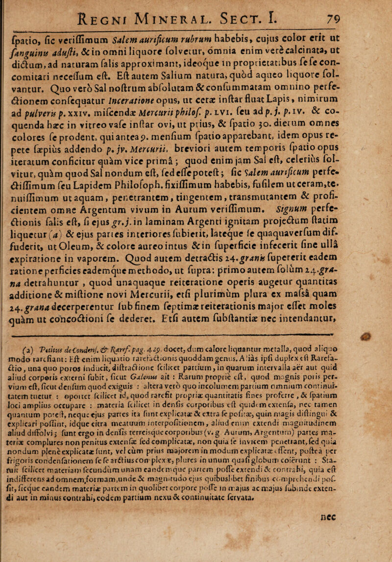 fpatio, fic veriffimum Salem aurificum rubrum habebis» cujus color erit ut fanguints adujlu & in omni liquore folvetur, omnia enim verecalcinata, ut di(5lum,ad naturam falis approximant, ideoque in proprietatibus iefecon- comitari neceflum eft:. Eft autem Salium natura, quod aqueo liquore fol- vantur. Quo vero Sal noftrum abfolutam &confummatam omnino perfe- &ionem confcquatur Inceratione opus, ut cerae inftar fluat Lapis, nimirum ad pulveris p. xxiv. mifcendae Mercurii philofi p. lvi. fcu ad p. j. p» i v. & co¬ quenda harc in vitreo vafc inftar ovi, ut prius, & fpatio 30. dierum omnes colores fc prodent» qui antea 9. menfium fpatioapparebant* idem opus re¬ pete faepius addendo p* jv. Mercurii, breviori autem temporis fpatio opus iteratum conficitur quam vice primi ; quod enim j^m Sal eft, celerius fol- vitur, qu^m quod Sal nondum eft, fcdcflfepoteft > fic Salem aurificum perfe» «SHffimum feu Lapidem Philofoph. fixiffimum habebis, fu filem utceram,te. nui (limum ut aquam, penetrantem, tingentem, transmutantem & profi¬ cientem omne Argentum vivum in Aurum veriflimum. signum perfe¬ ctionis falis eft, fi ejusgr.j,in laminam Argenti ignitam projeClum ftatim liquetur (a) &ejus panes intcrioresfubierit, latcque /e quaquaverfumdif. fuderit, ut Oleum, & colore aureo intus &in fuperficic infecerit fine ull& expiratione in vaporem. Quod autem detraCtis ii.grank fupererit eadem ratione perficies eademque methodo, ut fupra: primo autem folum i^.gra- na detrahuntur , quod unaquaque reiteratione operis augetur quantitas additione & miftione novi Mercurii, etfi plurithum plura ex mafs& quam 14.grana decerperentur (ub finem feptimac reiterationis major eflet moles quam ut concoCHoni fe dederet. Etfi autem fubftantiae nec intendantur, (2) Tuitus deCondenJ. & l{arff. pag. 42p. docet, dum calore liquantur metalla, quod aliquo modo rarefiant: Eft enim liquatio rarda&ionisquoddamgenus. Alias ipft dupkxcfl Rareia- &io, una quo poros inducit,diftraftionc fcilicet paniurn,in quarum intervalla aer aut quid aliud corporis externi fubit, ficut Galenus ait : Rarum proprie eft, quod magnis poris per¬ vium eft, ficut denfum quod exiguis : altera vero quo incolumem partium omnium conrmui- tatemtuetur : opoitct fcilicet id, quod rarefit propria: quantitatis fines proferre , & fpatium loci amplius occupare : materia fcilicet indenfis corporibus eft quidem extenfa, nec tamen quantum poreft, neque ejus partes ita funt explicatae & extra fe pofitte, quin magis diftingui & explicari poflinr, idqueeitra meatuum intcrpofltioncm, aliud enim extendi magnitudinem aliud diftolvi j funt ergo in denfts terrcisquecorporibus(v- g. Aurum, Argentum) partes ma¬ teri® complures non penitus extenfae fed complicatae, non quia fe invicem penetrant,fed quia nondum plene explicatae funt, vel cum prius majorem in modum explicat® effent, poftea per frigoris condenfationern fe fe arftiuscoirplex®, plures in unum quafi globum coierunt : Sta¬ tuit fcilicet materiam fecundum unam cande mque partem pofTe extendi & contrahi, quia eft indifferens ad omnem,formam.unde & magnitudo ejus quibuslibet finibus comprehendi pof- fitjftcquc eandem materias partem in quolibet corpore pofTe in majus ac majus fubinde exten¬ di aut in minus contrahi, eodem partium nexu & continuitate fervata* ncc