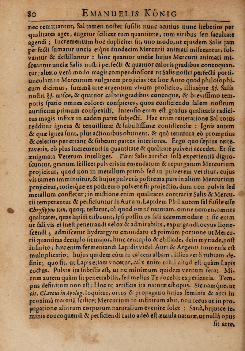 nec remittantur, Sal tamen nofter fufilis nunc acutius nunc hebetius per qualitates aget, augetur fcilicet tum quantittte, tum viribus feu facultate agendi ; Incrementum hoc dupliciter fit, uno modo, ut ejusdem Salis jam pcrfe&i fumatur uncia eique duodecim Mercurii animati mifceantur, fol- yantur & deftillantur : hinc quatuor unciae hujus Mercurii animati mi- fceantur unciae Salis noftii perfeci &quatuor caloris gradibus concoquan¬ tur; altero vero modo magis compendiofiore ut Salis noftri perfc&i porti¬ unculam in Mercurium vulgarem projicias :cx hoc Auro quod philofophi- cum dicimus, fumma arte argentum vivum prolicito, iliiusque §j* Salis noftri lj. mifce, &qtiatuor calonsgradibus concoque, & breviflimo tem¬ poris fpado omnes colores confpicies, quos conficiendo falem noftrum aurificum primum confpexifti, Intenfio enim eft gradus qualitatis radici¬ tus magis infixae in eadem parte fubjedH. Hac enim reiteratione Sal totus redditur igneus & tenuiflimae & fubtiliffimae confifrentiae ; Ignis autem 8c quae ignea funt, plus asionibus obtinent, & quo tenuiora eo promptius Sc celerius penetrant & fubeunt partes interiores. Ergo quo faepius rcite- taveris, eo plus incrementi in quantitate & qualitate pulveri accedet. Et fic aenigmata Veterum intelliges. Vires Salis aurifici foli experienti^ digno- fcuntur, granum fcilicetpulverisin emendatum & repurgatum Mercurium projicitur, quod non in metallum primo fcd in pulverem vertitur, cujus vis tamen imminuitur,& hujus pulverispoftrema pars in alium Mercurium projicitur,totiesque expoftremo pulvere fir projedio, dum non pulvis fcd metallum confletur; in miftione enim qualitates contrariae Salis & Mercu¬ rii temperantur & perficiuntur in Aurum.Lapidem Phil.autem fal fufileefTe €bryftppm F^w.quoq; teftatur,eoquod omnenaturam, omnenomen,omnes qualitates, quas lapidi tribuunt, ipfipoflimus fali accommodare : fic enim ut fali vis ei ineft penetrandi velox & admirabilis, expurgandi,ocyus liquc- icendi ; admifeetur hydrargyro ermindato ea primum portione utMcrcu- rii quantitas decuplo fit major, hinc centuplo & chiliade, dein myriade,poft infinito; haecenim fermentandi Lapidis videl Auri & Argenti immenfa eft multiplicatio; hujus quidem cum in calcem albam , illius veso rubiam de. finit; quo fit, ut Lapis<etiam vocetur, calx enim nihil aliod eft quam Lapis cotftus. Pulvis ita fubtilis eft, ut ne minimum quidem ventum ferat. Mi. rum autem qu^m fit penetrabilis, fcd melius Te docebit experientia. Tem. pus definitum non eft : Hoc ut artificis ita naturae eft opus. Sic namque, ut (it. CUvettsinApolog, loquitur, ortus & propagatio hujus feminis & auri in proxima materia fcilicet Mercurium in infinitum abit, non fecus ut in pro¬ pagatione aliorum corporum naturalium evenire folet : Sane,hujusce fe¬ minis concoquendi & pci fidendi ratio adeb eft aemula naturae,ut nulli opus fit arte,