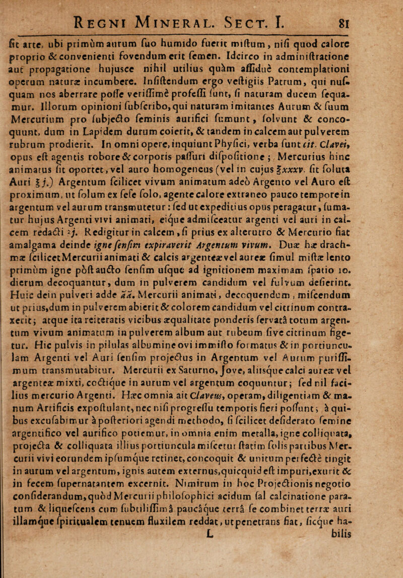 fic arte, ubi primum aurum fuo humido fuerit miftam, nifi quod calore proprio & convenienti fovendum erit femen. Idcirco in adminiftratione aut propagatione hujusce nihil utilius qu^m aflidue contemplationi operum naturse incumbere. Infiftcndum ergo veftigiis Patrum, qui nuC» quam nos aberrare pofTc veridimd profeffi funt, fi naturam ducem fequa- mur. Illorum opinioni fubferibo,qui naturam imitantes Aurum & fuum Mercurium pro (ubjedo feminis aurifici fumunt, folvunt & conco¬ quunt, dum in Lapidem durum coierit, & tandem in calcem aur pulverem rubrum prodierit. In omni opere, inquiunt Phyfici, verba funt (it. Claveit opus eft agentis robore & corporis patfim difpofitionc; Mercurius hinc animatus fit oportet,^el auro homogeneus (vel in cujus %xxxv. fit foluta Auri | j.) Argentum fcilicec vivum animatum adeo Argento vel Auro eft proximum, ut folum ex fefe folo, agcntecalore extraneo pauco temporein argentum vel aurum transmutetur: fed ut expeditius opus peragatur, fuma¬ tur hujus Argenti vivi animati, eique admifceattir argenti vel auri in cal¬ cem reda&i *j. Redigitur in calcem,fi prius ex alterutro & Mercurio fiat amalgama deinde igne fenfim expiraverit Argentum vivum. Duas hir drach¬ mas fcilicetMercuriianimati & calcis argenteas vel aureae fimui miftae lento primum igne pbftau&o fenfim ufque ad ignitionem maximam fpatio io. dierum decoquantur, dum in pulverem candidum vel fulvum defierint. Huic dein pulveri adde a*. Mercurii animati, decoquendum , mifcendum ut prius,dum in pulverem abierit & colorem candidum vel citrinum contra¬ xerit; atque ita reiteratis vicibus aequalitate ponderis fervatS totum argen- tum vivum animatum in pulverem album aut rubeum five citrinum fige¬ tur. Hic pulvis in pilulas albumine ovi immifio formatus &in portiuncu¬ lam Argenti vel Auri fenfim proje&us in Argentum vel Aurum purifli- mum transmutabitur. Mercurii ex Saturno, Jove, aliisque calci aureae vel argenteae mixti, cc&ique in aurum vel argentum coquuntur; fed nil faci¬ lius mercurio Argenti. Haec omnia ait Clavew, operam, diligentiam & ma¬ num Artificis cxpoftulant,nec nifi progrefiu temporis fieri polfunt; & qui¬ bus excufabimur ^pofteriori agendi methodo, fi fcilicet defiderato femine argentifico vel aurifico potiemur, in omnia enim metalla, igne colliquata, proje&a & coliiquaca illius portiuncula mifcetur ftatim folis partibus Mer¬ curii vivi eorundem ipfumque retinet, concoquit & unitum perfe<5le tingit in aurum vel argentum, ignis autem externus,quicquidefl: impuri,exurit 6c in fecem fupernatantem excernit. Nimirum in hoc Proje&ionis negotio confiderandum,quod Mercurii philofophici acidum fal caicinatione para¬ tum & liquefccns cum fubtiliflimS paucaque terra fe combinet terra? auri illamquc fpiritualem tenuem fluxilem reddat, ut penetrans fiat, ficque ha- L bilis