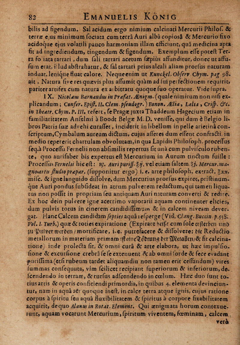 bilis ad figendum. Sal acidum ergo nimium calcinad Mercurii Fhilofi terras e^us minimum fociata cumterraAuri alba copiosi & Mercurio fixo acidoque ejus volatili pauco harmoniam illam efficiunt, qu£ medicina apta fit ad ingrediendum» tingendum & figendum. Exemplum effepoteft Ter¬ ra fo iata tartari ,dum fali tartari acetum faepius affunditur, donec ut affu- fum erat, illud abftrahatur, Sc fal tartari priusalcali aliam prorfus naturam induat, lenique fluat calore. Nequccnim ut Runc^el. Obferv Cbym. pag 98. ait, Natura five res quaevis plus affumit quam ad fui perfedioncm requirit» paritef artifex cum natura ex arbitratu quoquefuo operatur, Videftipra. I X. Nicolaus Barnattdus in Prafat, Mnigm* (qualenimirum non rufi ex¬ plicandum ; Confer* Epift* lUClem pfeudogr,) Bonon. Mia» Lalta » Crijp. &cy in lheatr.chym*P<llU refert, fePragae juxtaThaddeum Hagecium etiam in familiaritatem Anfelmi aBoodt Belgae M-D, veniffe, qui dum e Belgio li- bros Patris fuai advehi curaffet, inciderit inhbellum in pelle arietina con- fcriptum,CymbaIum aureum didum, cujus afferes dum effent confradi in medio repererit chartulam obvolutam,in qua Lapidis Philofoph. procellas feq.a Proceffu Fernelii non abfimilis repertus fit una cum pulvifculo ruben¬ te, quo aurifaber bis expertus eft Mercurium in Aurum tindum fuille t Procefltis Fernelii hic e(l: p/. Auri purijf* %ij. vci etiam (altem. %j, Mercur jna* gnoiartis ftudioprapar. (fupponitur ergo) i. e. artepbilofbph. extrad, mife. Sc igne languido diffolve»dum Mercurius prorfus expiret, priflmum- que Auri pondus fubfideat in atrum pulverem redadum,qui tamen liqua* tus non poffit in propriam feu antiquam Auri naturam converti Sc redire... Ex hoc dein pulvere igne acerrimo vaporarii aquam continenter elicies-, dum pulvis totus in cinerem candidiffimum Sc in calcem niveam dever¬ gat, Hanc Calcem candidam feptiesaqua icfperge (Vid*Clang.Buccin. p VoL l Turh.) quas & toties expiratione (Expirars hciff cum fole erflerbcri tmd $ti(pullertverOen/mortificare, i. e* putrefacere & dilfblvere; He Redudio^ metallorum in materiam primam fitcalcina- tione) inde proleda fit, Sc omni cura Sc arte elabora, ut haec impulfio- fione Sc excurfionc crebra fe fc extenuent &a b ©mni for de Sc fece evadant p1uriflima(etfi rubeum tardet aliquamdiu non tamen erit ceffandum) vires , iummas confequuta, vim (cilicet recipiant fuperiorum & inferiorum,de- „ fcendendo in terram, Sc rurfus adfcendendo in coelum. Hxc duo funt to¬ tius artis & operis conficiendi primordia, in quibus 4, elementa devinciun¬ tur, nam in aqua a6r quoque ineft, in calce terra atque ignis, cujus ratione corpus a fpiritu feu aqua fluxibilitatem Sc Epici tus I corpore fixabi litarem acquirit» dequo Alanusin Rotat* Element, Qui senigrnata horum contexue- nmt» aquam vocarunt Mercurium » (piritum viventem, fccrminam, calcem veri