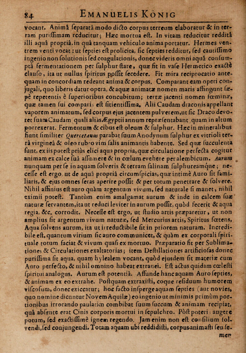 vocant. Animi feparata modo di6to corpus terreum elaboratur fk in ter¬ ram puri/limam reducitur; Hxc mortua eft. In vitam reducitur redditi illi aqul propria.in quatanquam vehiculo anima portatur. Hermes ven¬ trem venti vocat: ut fepties eftprolicita, fic fepties redditur, fed cautiffimo ingenio non foludonis fed coagulationis, donec videris omni aqua confum- pta fermentationem per fulphur ftare, quas fit in vafe Hermetico cxa&e claufo, ita ut nullus fpiritus ppflit fecedere. Fit mira reciprocatio ante¬ quam in concordiam redeant anima & corpus. Comparant eam operi con- jugali,quo liberis datur opera, & aquae animatae nomen maris affingunt fae- pe repetentis e fuperioribus concubitum; terras jacenti nomen femina', quae tamen Iui comparis eft fitientiflima* Alii Caudam draconis appellant vaporem animatum, fed corpus ejus jacentem pulverem,ut fic Draco devo¬ ret fuanaCaudam quali alias^ltgyptiiannum repraefentabant quam in altum porrexerat. Fermentum & cibus eft oleum & fulphur. Haec in mineralibus fiunt fimilicer Ouercetauus parabat fuum Anodynum fulphur ex vitrioli ter¬ ra virginea & oleo rubro vim falis animantis habente. Sed quae faeculenta funt, ex iis poteft prius elici aqua propria» quae circulatione perfe&a cogitur animam ex calce fui affumere&in coelum evehere peralembicum. Aurum nunquam per fc in aquam folveris & terram falinam fulphureamque; ne-, ceffe eft ergo, ut de aqul proprii cireumfpicias,quaeintime Auro fit fami¬ liaris, & ejus omnes feras aperire poflit & per totum penetrare & folvere. Nihil affiniuseftauro qulm argentum vivum,fed naturale fi manet, nihil eximii poteft. Tantum enim arnaigamat aurum & inde in calcem fuse naturae fervantem,itaut reduci leviter in aurum poflfequod fecerit &aqua regia, &c. corrodit. Necefleeft ergo, ut ftudio artis praeparetur, ut non amplius fit argentum vivum naturae, fed Mercurius artis, Spiritus foetens, Aqua folvens aurum, ita ut irredudHbilc fit in priorem naturam. Incredi- bilecffiquantum virium fic auro communicet, & qulm ex corporali fpiri- tuale totum faciat & vivum quafi ex mortuo. Praeparatio fit per Sublima- dones & Circulationes exaltatorias; item Deftillationes artificiofas donec puriffima fit aqua, quam hyleaiem vocant, quod ejusdem fit materiae cum Auro perfero, & nihil omnino habeat extranei. Eft actus quidam coslcfti fpiri tui analogus. Aurum eft potentia. Affunde hanc aquam Aurofcpties, Sc animam ex eo extrahe. Poftquam extraxifti, coque refiduum humorem vifeofum, donecexiccatur; hoc fadto infpergeaquam fepties (aut novies, quo nomine dicuntur Novem Aquilae) eoingenioutminimis primum por¬ tionibus irrorando paulad/m combibat fuum fuccum & animam recipiat, qua abfrnte erat Cinis corporis mortui in fepulchro. Poftpoteri augere potum, fed exa&iffime ignem regendo. Jam enim non eft confilium (ol« vendi,fed conjungendi. Totam aquam ubi reddidifti, corpus«animafti feu fe¬ men