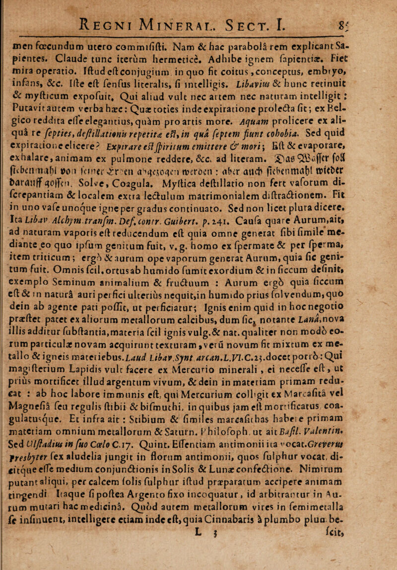 R E G NI M IN E R A L. S E C T. I. 8; men fecundum utero commififti. Nam &hac parabola rem explicantSa. pientes. Claude tunc iterum hermetice, Adhibe ignem fapienda:. Fiet mira operatio. Iftud eft conjugium in quo fit coitus ,conceptus, embiyo, infans, &c. Ille eft fenfus literalis, fi mtelligis. Libavius & hunc retinuit & myfticum expofuit, Qui aliud vult nec artem nec naturam intelligit; Putavit autem verba haec: Qua: toties inde expiratione proleda fit; ex Bel¬ gico reddita efie elegantius, qolm pro artis more. Aquam prolicere ex ali¬ qua re fcptieSidefiillatwnis repetit* eft+ in qua feptem fiunt cohobia. Sed quid expiratione elicere? ExpirareeHJpiritum emittere & mori; Eft & evaporare, exhalare, animam ex pulmone reddere, &c* ad literam. 2Da0 (itben nahl *>on temerer ;en twr&cn : abtr aucb ftebenma()l t&ufctr barailff tfojftn, Solve, Coagula. Myftica deftillatio non fert vaforum di- ferepantiam & localem extra lectulum matrimonialem diftra&ionem. Fit in uno vafe unoque igne per gradus continuato. Sed non licet pluradicerc. Ica Libav Alchym.tranfm. Def.contr, Guibert, p. 241. Caufa quare Aurum,ait» ad naturam vaporis efF reducendum eft quia omne generat fibifimile me¬ diante eo quo ipfum genitumfuit, v. g. homo cxfpermate& per fperma, item triticum; ergo & aurum ope vaporum generat Aurum, quia fic geni¬ tum fuit. Omnis fcil.ortusab humido fumitexordium & in ficcum definit» exemplo Seminum animalium & fructuum : Aurum ergb quia ficcum cfl & j n naturi auri perfici ulterius nequit,in humido prius foivendum,quo dein ab agente pati poffic, ut perficiatur^ Ignis enim quid in hoc negotio pratftet patet ex aliorum metallorum calcibus, dum fic4 notante Lana*nova illis additur fubftantia,materia fcil ignis vulg.& nat. qualiter non modo eo¬ rum particula: novam acquirunt texturam »veru novum fit mixtum ex me¬ tallo & igneis materiebus.l4//r/ Libav.Syntarcan,L.Vl.C.i$.docet porrb : Qui magifterium Lapidis vult facere ex Mercurio minerali , ei neeefle eft, ut prius mortificet illud argentum vivum, & dein in materiam primam redu¬ cat : ab hoc labore immunis eft. qui Mercurium colhgit ex Marcafita vel Magnefiji feu regulis ftibii & bifmuthi, in quibus jam etl morrificatus coa- gulatusque. Et infra ait: Stibium & fimiles marcafnhas habere primam materiam omnium metallorum & Satum. Bhilofoph. ut ait Baftl. Valentin• Sed Ulfiadius in fuo Coelo C.17. Quint. Eflentiam antimonii ita ’*ocat.Greverut fresbyter fex aludciia jungit in florum antimonii, quos fulphur vocat, di- citqueeffe medium conjundionis inSolis & Lunaeconfc&ionc. Nimirum putant aliqui, per calcem folis fulphur iftud praeparatum accipere animam tin-gendi Itaque fi poftea Argento fixo incoquatur, id arbitrantur in Au¬ rum mutari hacmedicinS. Quod aurem metallorum vires in femimetalla fe infinuent, intclhgerc etiam inde eft>quia Cinnabaris I plumbo pluo be- L | fcit»