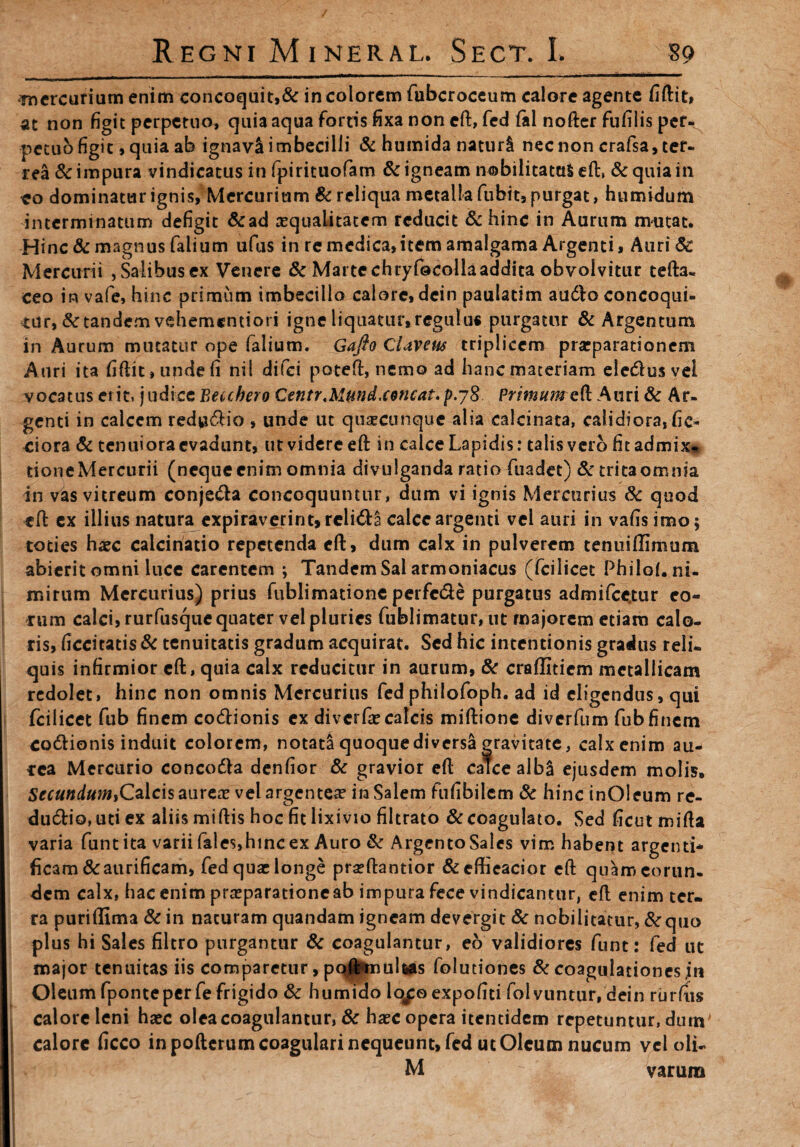 mercurium enim concoquit,& in colorem fubcroceum calore agente fiftit, at non figit perpetuo, quia aqua fortis fixa non eft, fed (al nofter fufilis per¬ petuo figit, quia ab ignavi imbecilli & humida naturi nec non crafsa, ter¬ rea & impura vindicatus in fpirituofam & igneam nobilitatas eft, & quia in ?o dominatur ignis, Mercurium & reliqua metalla fubit, purgat, humidum interminatum defigit &ad aequalitatem reducit & hinc in Aurum mutat. Hinc & magnus falium ufus in re medica,item amalgama Argenti, Auri $£ Mercurii , Salibus ex Venere & Marte chryfocollaaddita obvolvitur tefta- ceo in vafe, hinc primum imbecillo calore, dein paulatim audio concoqui¬ tur, & tandem vehementiori igne liquatur,regulus purgatur & Argentum in Aurum mutatur ope falium. Gafto Claveus triplicem praeparationem Auri ita fiftit, unde fi nil difei poteft, nemo ad hanc materiam eledlus vel vocatus erit, judice Beuhero Centr.Mmd.cencat.p.yS Auri & Ar¬ genti in calcem redvidlio , unde ut quxeunque alia calcinata, calidiora, fic¬ tiora & tenuiora evadunt, ut videre eft in calce Lapidis: talis vero fit admix* done Mercurii (neque enim omnia divulganda ratio fuadet) & trica omnia in vas vitreum conje&a concoquuntur, dum vi ignis Mercurius 3c quod eft ex illius natura expiraverint, rclidla calce argenti vel auri in vafisimo; toties haec calcinado repetenda eft, dum calx in pulverem tenuiflimum abierit omni luce carentem ; Tandem Sal armoniacus (fcilicet PhiloL ni¬ mirum Mercurius) prius fublimatione perfc&e purgatus admifcctur eo¬ rum calci, rurfusque quater vel pluries fublimatur, ut majorem etiam calo¬ ris, ficcitatis & tenuitatis gradum acquirat. Sed hic intentionis gradus reli¬ quis infirmior eft, quia calx reducitur in aurum, & craffitiem metallicam redolet, hinc non omnis Mercurius fed philofoph. ad id eligendus, qui fcilicet fub finem codlionis ex di ver fae calcis miftione diverfum fub finem co&ionis induit colorem, notata quoque diversa gravitate, calx enim au¬ rea Mercurio concodta denfior & gravior eft calce alb& ejusdem molis, SecundtimiQaXcisauxzx vel argentea? in Salem fufibilem & hinc inOleum re- ducftio,uti ex aliis miftis hoc fit lixivio filtrato & coagulato. Sed ficut mifta varia funtita varii fales,hinc ex Auro & Argento Sales vim habent argenti* ficam&aurificam, fed quae longe pra?ftantior &effieacior eft quam eorun¬ dem calx, hac enim praeparatione ab impura fece vindicantur, eft enim ter¬ ra puri (Urna & in naturam quandam igneam devergit & nobilitatur, & quo plus hi Sales filtro purgantur & coagulantur, eo validiores funt: fed ut major tenuitas iis comparetur, pqH*mulws folutiones & coagulationes jn Oleum fponteper fe frigido & humido lo^oexpofiti folvuntur, dein rurfiis calore leni haec olea coagulantur, 8c haec opera itentidem repetuntur, dum I calore ficco in pofterum coagulari nequeunt, fed ut Oleum nucum vel oli- M  varum