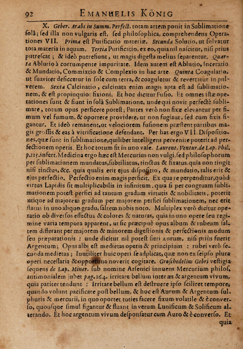 -rN X. Geber. Arabs in Summ. Perfeft. totam artem ponit in Sublimatione feli; fed illa non vulgaris eft, fed philofophica, comprehendens Opera* tiones VIL Prima eft Purificatio materi#. Secunda Solutio,ut folvatur tota materia in aquam. Tertia Purificatio, ex eo, quianil nafcitur, nili prius putrefcat ; & ideo putrefiunt, ut magis digefta melius fepatentur. Quar¬ ta Abludo a corrumpente impuritate. Idem autem eft Abludo, Incerado & Mundatio, Commixtio & Complexio in hac arte. Quinta Coagulatio, ut fuavicer deficcetur in fole cum terra, ^coaguletur & revertatur in pul¬ verem. Sexta Calcinatio , calcinata enim magis apta eft ad fiibii Hiatio¬ nem, & eft propinquior fixioni. Et hoc dicitur Fufio. Et omnes ift# ope¬ rationes funt Effiunt infola Sublimatione, undequi novit perfetfte fubli- mare, totum opus perficere poteft; Partes vero non fix# elevantur per fi¬ mum vel fumum, & oportere providere, ut non fugiaut, fed cum fixis fi¬ gantur. Et ideo remanent,ut velociorem fuftonem pradlent partibus ma¬ gis groffi-s &eas a vitrificatione defendant. Per has ergo VII Difpofitio- nes,qu# funt in fublimadone,quilibet inteliigens pervenire poterit ad per» £e<ftionem operis. Et hoc totum fit in uno vafe, Laurent. Ventur.de Lap. Phil, p.izj-.infert, Medicina ergo haeceft Mercurius non vulgffed philofophorum per fubli-matibncm mundatus,ftibtiliatus, tin&us & fixatus>quia non tingit nifi tin&us,Scc. quia qualis erit ejus difpo^tio, & mundatio, talis erit &. ejus perfe£Ho, Perfe<51io enim magis perficit, Ex qua re perpenditur,quod virtus Lapidis fit multiplicabilis in infinitum, quia fi per congruam fubii. mationem poteft perfici ad tantum gradum virtutis 8c nobilitatis, poterit utique ad majorem gradum per majorem perfici fubii mati onem, nec erit flatus in uno aliquo gradu# (altem nobis noto. Multiplex vero dicitur ope» ratio ob diverfos effedms & colores &'naturas, quia in uno opere (eu regi¬ mine varia tempora apparent, ut fic pnecipue opus album Se rubeum fal¬ sem differant per majorem & minorem digeftionis & perre£H®nis modum feu praeparationis : unde dicitur nil poteft fieri Aurum, nifi prius fuerit Argentum; Opus albi eft medietas operis & principium : rubei vero fe¬ cunda medietas ; Inutiliter huic operi fe adplicac,qnae non exfcipfo plura &peri neceflaria &oppoftlma noverit cogitare* Grofchedelm Gebri veftigia- fequens de Lap, Miner, fub nomine Arfenici innuens Mercurium philofi antimonialem jubet pag, 164. irritare bellum interm Sc argentum vivum, quia pariter tendunt : Irritare bellum eft deftruere ipfo fcilicet tempore* quando volunt pacificate poft bellum* & hoc eft Aunim Se Argentum fui- phtiris Se mercurii, in quo oportet toties facere fixum volatile &econver- fo, quoufque fimul figantur & fluant in verum Lunificum&Solificum al¬ terando, Et hoc argentum vivum defpon fatu reum Auro & e convcrfo. Et quia