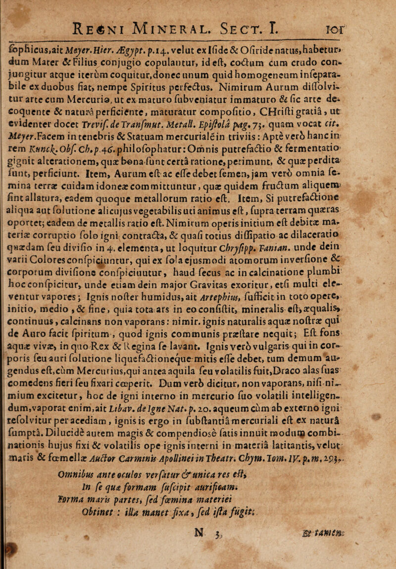 £bphicus,ait Meyer.Hitr. AZgypt. p.14. velat ex Ifide & Ofiride natus,habetur» dum Mater & Filius conjugio copulantur, id eft, co<5tum cum crudo con*. jungitur atque iterum coquitur,donec unum quid homogeneuminfepara- bile ex duobus fiat» nempe Spiritus perferus. Nimirum Aurum diftblvi- tur arte cum Mercurio, ut ex maturo fubveniatur immaturo & fic arte de* coquente & naturi perficiente, maturatur compofitio, CHrifti gratiS»ut evidenter docet TrevifdeTranfmut. Metall. Epifiola p*ag*75. quam vocat cit, Meyer.Facem in tenebris & Statuam mercuriale in triviis: Apte verb hanc in rem Kunck.Obfch,p,46.philofophatur:Omnis putrefadio 6c fermentatio gignit alterationem,quat bona funteertii ratione, perimunt, & quae perdita funt, perficiunt. Item, Aurumcft ac efTe debet femen» jam vero omnia fe¬ mina terne cuidam idoneas committuntur, quae quidem frudum aliquem? fint allatura, eadem quoque metallorum ratio eft* Item, Si ptnrefadione aliqua aut folutione alicujus vegetabilis uti animus eft, fupra terram quaeras oportet; eadem de metallis ratio eft. Nimirum operis initium eft debitae ma¬ teria corruptio folo igni; contrada, & quafi totius diflipatio ac dilaceratio qaaedam feu divi fio in 4. elementa, ut loquitur C bryfipp, Eanian, unde dcin varii Colores confpiciuntur, qui ex foiaejusmodi atomorum inverfione & corporum divifione confpiciuutur, haud fecus ac in calcinatione plumbi hocconfpicitur, unde etiam dein major Gravitas exoritur, etfi multi ele¬ ventur vapores; Tgnis nofter humidns,ait Artephius, fufficit in toto opere» initio, medio ,& fine, quia tota ars in eoconfiftit, mineralis eft»aequalis»; continuus, calcinans non vaporans: nimir. ignis naturalis aquae noftras qui de Auro facit fpiritum , quod ignis communis praeftare nequit; Eft fons aquae vivae, in quo Rex 8c Regina fe lavant. fgnis vero vulgaris qui in cor¬ poris feu auri folutione liquefadioncque mitis cfte debet, tum demum an¬ gendus eft,cum Mercurius,qui antea aquila feu volatilis fuit,Draco alasfuas comedens fieri feu fixari coeperit. Dum veri> dicitur, non vaporans, nifi ni~. mium excitetur, hoc de igni interno in mercurio fuo volatili intelligen- dum,vaporat enim,ait Ltbav. de Igne Nat. p. 20. aqueum cum ab externo igni refolvitur per acediam , ignis is ergo in fubftantiamercuriali eft cx naturU fumpta. Dilucide autem magis 8c compendioso fatis innuit modum combi. nationis hujus fixi & volatilis ope ignis interni in materia latitantis, vclut maris & famellse Auctor Carminis Apollinei inTbeatr. Cbym.lom* Omnibus ante oculos ver fatur & unica res efti In fe qua formam fufeipit aurifieami forma maris partes, fed fcemina materiei Obtinet : itta manet fixa, fed ifta fugiti, N Et tam em