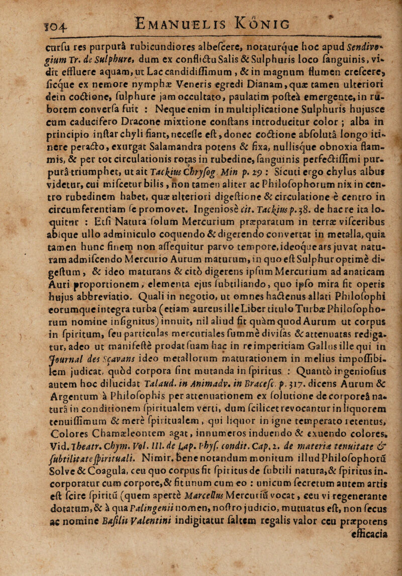 104- cnrfu res purpurl rubicundiores albefeere, notaturque hoc apud Sendivv* giumTr. de Sulphure* dum ex conflictu Salis & Sulphuris loco (anguinis* vi* drt effluere aquam, ut Lac candidiffimum , &in magnum Humen crefcere* ficque ex nemore nymphae Veneris egredi Dianam,qua: tamen ulteriori dein codlione, fulphure jam occultato, paulatim poftel emergente, in ru¬ borem converfa fuit : Neque enim in multiplicatione Sulphuris hujusce cum caducifero Dracone mixtione conflans introducitur color ; alba in principio inftar chyli fiant, necefle cfl, donec coitione abfoluta longo iti«* nere peradlo, exnrgat Salamandra potens & fixa, nullisque obnoxia flam¬ mis, & per tot circulationis rotas in rubedine, fanguinis perfedlifHmi pur. puri triumphet, ut ait Tackim Chryfog. Min p. 19 : Sicuti ergo chylus aibut videtur, cui mifcetur bilis, non tamen aliter ac Philofophorum nix in cen¬ tro rubedinem habet, quae ulteriori digeftiene St circulatione e centro in circumferentiam (e promovet. Ingeniose cit. Taclymp^B. de haere ita lo¬ quitur : Etfi Natura (olum Mercurium pneparatum in terrae vifceribus abique ullo adminiculo coquendo & digerendo convertat in metalla, quia tamen hunc finem non aflequitur parvo tempore,ideoquears juvat natu¬ ram admifeendo Mercurio Aurum maturum, in quo eft Sulphur optime di** gcftum, 6c ideo maturans & cito digerens ipftim Mercurium ad anaticam Auri proportionem, elementa ejus fubtiliando, quo ipfo mira fit operis hujus abbreviatio. Quali in negotio, ut omnes hadienus aliati Philofophi corumquc integra turba (etiam aereus ille Liber titulo Turbas Philofopho¬ rum nomine infignitus) innuit, nil aliud fit qulm quod Aurum ut corpus in fpiritum, fcuparticulas mercuriales fummedivitas &:attenuatas rediga¬ tur, adeo ut manifefie prodat fuam hac in re imperitiam Gallus ille qui in Journal des Scavans ideo metallorum maturationem in melius impoflibi- km judicat* qubd corpora fine mutanda in fpiritus : Quanto ingeniofius autem hoc dilucidat Talaud. in Animadv. in Bracefc. p>$ij. dicens Aurum 8c Argentum l Philo Tophis per attenuationem ex folurione de corporei na* tura in conditionem fpiritualem verti, dum fcilicet revocantur in liquorem tenuiffimurn & mere fpiiitualcm , qui liquor in igne temperato retentus, Colores Chamaeleontem agat, innumeros induendo & exuendo colores» Vid. Tbeatr. Cbym. VoL UL de yip. pbyf. condit. Cap, 2. de materia tenuitate & fubtilitatejpirituali. Nimir. Bene notandum monitum illud Philofophoru Solve & Coagula, ceu quo corpus fit fpiritus de fubtili natura,& fpiritus in¬ corporatur cum corpore,&fiuinum cum eo : unicum fecrecum autem artis cfl fcire fpiritu (qnem aperte ManeUrcs Mercium vocat, ceu vi regenerante dotatum,& I qua Pdingenii nomen, noftro judicio, mutuatus eft, non fecus ac nomine Bafilii Valentini indigitatur falcem regalis valor ccu praepotens efficacia