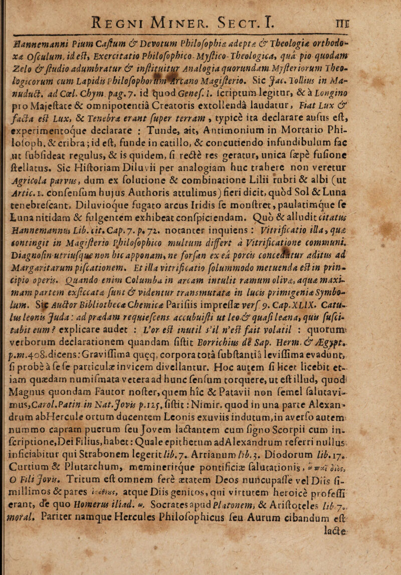 Hannemanni PiumCaftum & Devotum Philofopbia adepta & Theologia ortbodo^ xa ofculumJdefl, Exercitatio PhilofophicoMyftico-Theologica* qua pio quodam Zelo &Jtudio adumbratur & inftituitur Analogia quorundam Mjfteriorum Theo¬ logicorum cum Lapidis PhilofophornmWrcano Magifierio, Sic Jac. Tollim in M.a- nudutl. adCcel.Chym pag.y. id tjuodGenefii. Icriptute legitor, de a Longino pro Majeftace & omnipotentia Creatoris extollenda laudatur, Fiat Lux & facia eft Lux, Se Tenebra erant fuper terram , typice ita declarare aufus eft, experimentoque declarare : Tunde, ait, Ancimonium in Mortario Phi- lo(oph.& cribra; id eft, funde in catillo, Se concutiendo infundibulum fac ut fubfideat regulus, Se is quidem, fi redle res geratur, unica fa?pe fufione fteliatus. Sic Hiftoriam Diluvii per analogiam huc trahere non veretur Agricola parvus, dum ex foludone Se combinatione Lilii rubri & albi (ut Artic.i. confenfum hujus Authoris attulimus) fieri dicit, quod Sol &Luna tenebrefeant, Diluvioque fugato arcus Iridis fe monftret, paulatimque fe Luna nitidam Se fulgentem exhibeat confpiciendam. Qub Se alluditeitatm Hannemannm Lib.iit*Cap.y. p*yi. notanter inquiens: Vitrificatio illa^qua iontingit in Magifierio vjnlofophico multum differt d Vitrificatipne communi* Diagnofin utrwfque non hic apponam* ne forfan ex ea porcis comentur aditus ad Margaritarum piscationem. Et illa vitrificatio folummodo metuenda eft in prin ¬ cipio operis. Quando enim Columba in arcam intulit ramum oliva, aqua maxi¬ mam partem exficcata furit & videntur transmutat a in lucis primigenia Symbo¬ lum. Sic AufforBibliotheca CbemicaPatifus imprellae verf 9. Cap.XLIX. Catu¬ lus leonis Juda: adpradam requiefeens accubuifti ut leo & quafi leana» quis fufei- tabiteum? explicare audet : Vor eft tnutil s’il n’efl fait volatil : quorum* verborum declarationem quandam fiftit Borrichius de Sap. Herm. & sEgypt,< p.^.4o8»dicens:Gravi(lima qu^q, corpora tota fubftanria leviffima evadunt, h probe a fefe particulae invicem divellantur. Hoc autem ft licet licebit et¬ iam quaedam numifmata vetera ad hunc fenfum torquere, ut eft illud, quod Magnus quondam Fautor nofter, quem hic Sc Patavii non femei falinavi- tm\s,Carol.Patin jn Nat.Jovis p.njv fiftit :Nimir. quod in una parte Alcxan* drum abHercule ortum ducentem Leonis exuviis indutum,in averfo autem nummo capram puerum feu Jovem la&antem cum figno Scorpii cum in- fcripuone,Dei Filius,habet: Quale epithetum adAlexandrum referri nullus in fici ab itu r qui Strabonem legerit/^.7. Arrianum tib.i* Diodorum lih* 17. Curtium & Plutarchum, memineritque pontificiae falutarionis, ® 0105, O Fili Jovis* Tritum eft omnem fere aetatem Deos nuncupafle vel Diis fi- millimos Se pares UMm, atque Diis genitos, qui virtutem heroice profefli erant, de quo Homerus iliad. Socrates apud Platonem, Se Ariftoteles Ib j... moral* Pariter namque Hercules Philofophicus feu Aurum cibandum eft lacfte