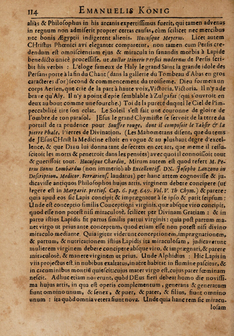 H4 altes & Philofophus in his arcanis cxpertiflimus fuerit, qui tamen advenas in regnum non admiferit propter certas caufas, cum fcilicet nec mercibus nec bonis -^Egyptii indigerent alienis. Hucufque Meyerus. Licet autem CHriftus Phoenici avi eleganter comparetur, non tamen cum Perfis cre¬ dendum eft omnifetentiam ejus & miracula in fanandis morbis & Lapide benedicto unice proceffilfe, ut Auttor Itineri* Perfici modernus dt Perhs feri- bit his verbis : L*eloge fameux de Haly legrandSaint la grande idoledes Perfans porte ^ lafin duChant (dans lagallerie duTombeau d’Aha$ en gros caradtcres d’or)fecond &commencement du troiheme. Dieu formeraun corps Aerien,que crie de la part a haute voix,Vi&aria,Vi<51:oria. Iln*yade brave quAly. Ii n’y a point d epee femhlable a Zulgafar (qui s ouvroit en deuxaubout comme unefourche.) Toidela putete duquei leCieldePim- peccabilite tire fon edat. LeSoleil s’eft fait une couronne degioire de Fombrede tonparafol. fEfus legrand Chymiifte fe fervoitde ia terre du portail de ta pruderree pour Souffre rouge, dont il compofok le Takfir & la fierre Phale^ Pierres deDivination. (Les Mahomecans difent, quedutetrrs de JEfusCHrift la Medicine eftoit en vogue & an plushautdegre d^xcel- lence, & que Dieu lui donna tant defecrets en cet art, que meme il rellu- fcitoit les morts & penetroit dan$lespensees)aveequoiil connoifToit tout &gueriffok tout. Hucufque Cbardin, Mirum autem cft quod refert M. Pe¬ trus Bonus Lombardus (non immerito ab Excellentijf. DN. Jofepbo Lanzono in Hefcripmn• Medicor, Ferrarienf. iaudacus) per hanc artem cognovifle & ju- dicaviffc antiquos Philofophos hujus artis, virginem debere concipere (ut legere eft in Margarit. pretiof Cap, 6* pag.6^9* Vol.V,Th Chym*) Sc parerer quia apud eos fic Lapis concipit & imprxgnatur ^ fe ipfo & parit feipfum ; Undeeft conceptiohmiiisConceptiopi virginis^qua?abfqueviroconcipit, quod elfenon potefinifi miraculosd, fcilicet per Divinam Gratiam : &c in partu iftius Lapidis fit partus fimilis partui virginis : quiapoft partum ma¬ net virgo ut prius ante conceptum, quod etiam elfe non poteft nifi divina miraculo mediante. Quiaigitur viderunt conceptionem,impra?gnatianem» Sc partum, Sc nutricationem i-ftiu-s Lapidis ita miraculofam , judicaverunt mulierem virginem debere concipereabfque viro, di impraegnari,& parere miraculose, & manere virginem ut prius. Unde Alphidius : Hic Lapis in viis projedlus effc.in nubibus exaltatus,in aere habitat in flumine paicitur»&s in cacuminibus montiftquiefcit;ciijus mater virgo efLcu jus pater fGeminam nefeit. Adhuc etiam no verunt, quod DEus fieri debeat homo die noviffi. ma hujus artis, in qua efo operis complementum , generans & generatum fiunt omnino unum, & fenex, & puer» & pater, dc filius» fiunt omnino unum : ita qubdoroniaveterafiunt nova. Unde quia hanc rem fic mrracu- fofam