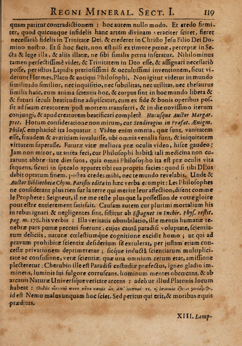 quam patitur contradico nem : hocautem nullo modo. Et «redo firmi¬ ter, quod quicunque infidelis hanc artem divinam veraciter fciret, fieret necetfarib fidelis in Trinitate Dei, & crederet in Chrifto Jefu Filio Dei Do¬ mino noftro. Et fi hoc facit, non eftnifi extimorepcenre, perceptae inSc- &a & lege illa, & aliis illatas, ne fibi fimilis perna inferatur. Nihilominus tamen perfectiOime videt, &Trinitatem in Deo effe, & affignari neceflarib polle, per i-ftius Lapidis prctiofiilimi & occultiffimi inventionem,ficut vi¬ derunt Hermes,Plato & antiqui Philofophi. Non igitur videtur in mundo fimilitudo fimilior, necinquifitio,nec fubtilitas, nec utilitas, nec thclaurus fimilis huic, cum anima fetentis hoc, & corpus fint in hoc mundo libera & 8c futuri (eculi bcatitudine adipifcatur,citm ex fide & bonis operibus pofi. fit ad faum creatorem poft mortem transferri, & in die noviffimo iterum conjungi, & apud creatorem beatificari complete, Hucufque Auttor Margar. pret. Horum confiderationenon mirum, cur Sendivogttts in Prafat. JEnigm. Pbilof emphatice ita loquatur : Video enim omnia, quae funt, vanitatem elle, fraudem & avaritiam invalui (Te, ubi omnia venalia funt, & iniquitatem virtutem fuperalTe. Futurae vitae' meliora prae oculis video, hifce gaudeo • Jam non miror, ut antea feci,cur Philofophi habiti tali medicina non cu¬ rarunt abbre iare dies fuos, quia omni Philofopho ita eft prae oculis vita fequens, ficuti in fpeculo apparet tibi tua propria facies: quod fi tibiDEus dabit optatum finem, pottea credes mihi, nectemundo revelabis. Unde& Auttor BibliothecaCbym. ParifiU editain haec verba erumpit: Les Philofophes ne confiderant plus rien fur la terre qui merite Ieur afFe£Hon,difent comme leProphete: Scigneur,il nemerefte plus que la pofieflion de votregloire pourdtre entierement fatisfait. Caufam autem cur plurimi mortalium his in rebus ignari & negligentes fint, fiftitur ab Ejpagnct in Encbir. phj/fi, refttt. pag. m. 178- his verbis : Illa veritatis obnubilatio>illas mentis humanas te¬ nebras pars poenas peccati fuerunt , cujus causS paradifi voluptate, fcientia- rum deliciis, naturae coelcftiumque cognitione excidit homo j ut qui ad pravum prohibitas (cientias defiderium fe’extulerat, per juftam etiam con¬ cedas privationem deprimeretur ; ficque mdn&& fcientiarum multiplici- tateac confufione, veras feientiae, quas una omnium rerum erat, amiffione ple<5leretur ; Cherubin illeeft Paradifi cuflrodia? prasfe6lus, igneo gladio im¬ minens, luminis fui fulgore corrufcans. hominum mentes obccecans, & ab arcanis Naturas Univerfique veritate arcens : adebut illud Platonis locum habeat : Ovoecs etiriTTti vrors tSto koch$s- <vv, cjM’ 'tu7T&fio' TS, x^ i7rieiK>)$ Yfet tv id cft Nemo malusunquam hoc fcict. Sed peritus qui crit,& moribus aequis praeditus. X11 f. Lamp-