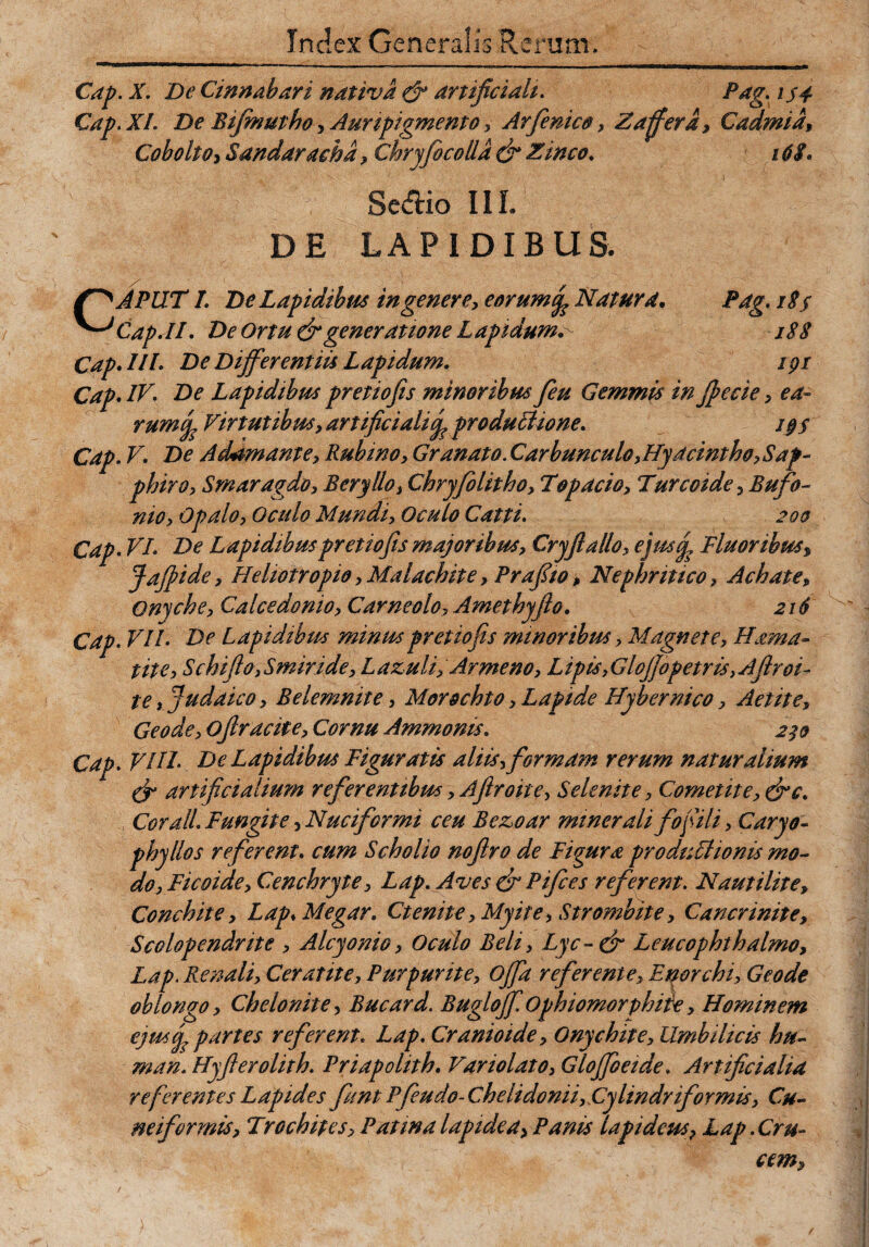 Cap. X. De Cinnabari nativa & artificiali. Pag. is4 Cap. XI. De Bifinutho, Auripigmento, Arfenic», Zaffer a, Cadmia, CoboltO) Sandaraehd, Chryfocolld dr Zinco. 16$. Seftio III. DE LAPIDIBUS. fffAPUT 1. De Lapidibus in genere, eorumNatura• Pag. 18$ Cap AI. De Ortu & generatione Lapidum188 Cap* IIL De Differentiis Lapidum* ipr Cap. IV. De Lapidibus pretiojis minoribus feu Gemmis in Jfecie, ea¬ rum J Virtutibus, artificiali^ produLUone* i§§ Cap. V. De Adamante, Rubino, Granato. Carbunculo,Hyacintho,Sap¬ phiro, Smaragdo, Beryllo, Chryfolitho, Topacio, Turcoide, Bufo- nio, Opalo, Oculo Mundi, Oculo Catti. 200 Cap. VI* De Lapidibus pretiojis majoribus, Cryftallo, ejusy? Fluor ibus, Jafiide, Hehotropio, Malachite, Prafiw, Nephritico, Achate, Onyche, Calcedonio, Carne olo, Amethyfio. 216 Cap. VII* De Lapidibus minuspretiofis minoribus, Magnete, Hama» tite, SchiJlojSmiride, Lazuli, Arme no, Lip is,Glojfopetris ,Ajlroi- te, Judaico, Belemnite, Morochto, Lapide Hjbernico, Aetite, Geode, oflracite. Cornu Ammonis. 2 Cap. VUL De Lapidibus Figuratis aliis, formam rerum naturalium & artificialium referentibus, Aftroite, Selenite, Comet it e, dre* , Corall. Fungite, Nuciformi ceu Bezoar minerali fofili, Caryo- phyllos referent. cum Scholio nofiro de Figura pro duci tonis mo¬ do, Ficoide, Cenchryte, Lap. Aves & Pifces referent. Nautilite, Conchite, Lap> Megar. Ctenite ,Myite, Strombite, Cancrinitey Scolopendrite , Alcyonio, Oculo Beli, Lyc-dr Leucophthalmo, Lap. Renali, Ceratite, Purpurite, offa referente, Enorchi, Geode oblongo, Chelonite, Bucard. Bugloff Ophiomorphiie, Hominem cjuscf partes referent. Lap. Cranioide, Onychite, Umbilicis hu- man. Hyfierolith. Priapolith. Variolato, GloffoeideArtificialia re ferentes Lapides funt Pfeudo-Chelidonii,Cylindriformis, Cu¬ neiformis, Trochipes, Patma lapide a > Panis lapideus 7 Lap. Cru¬ cem,