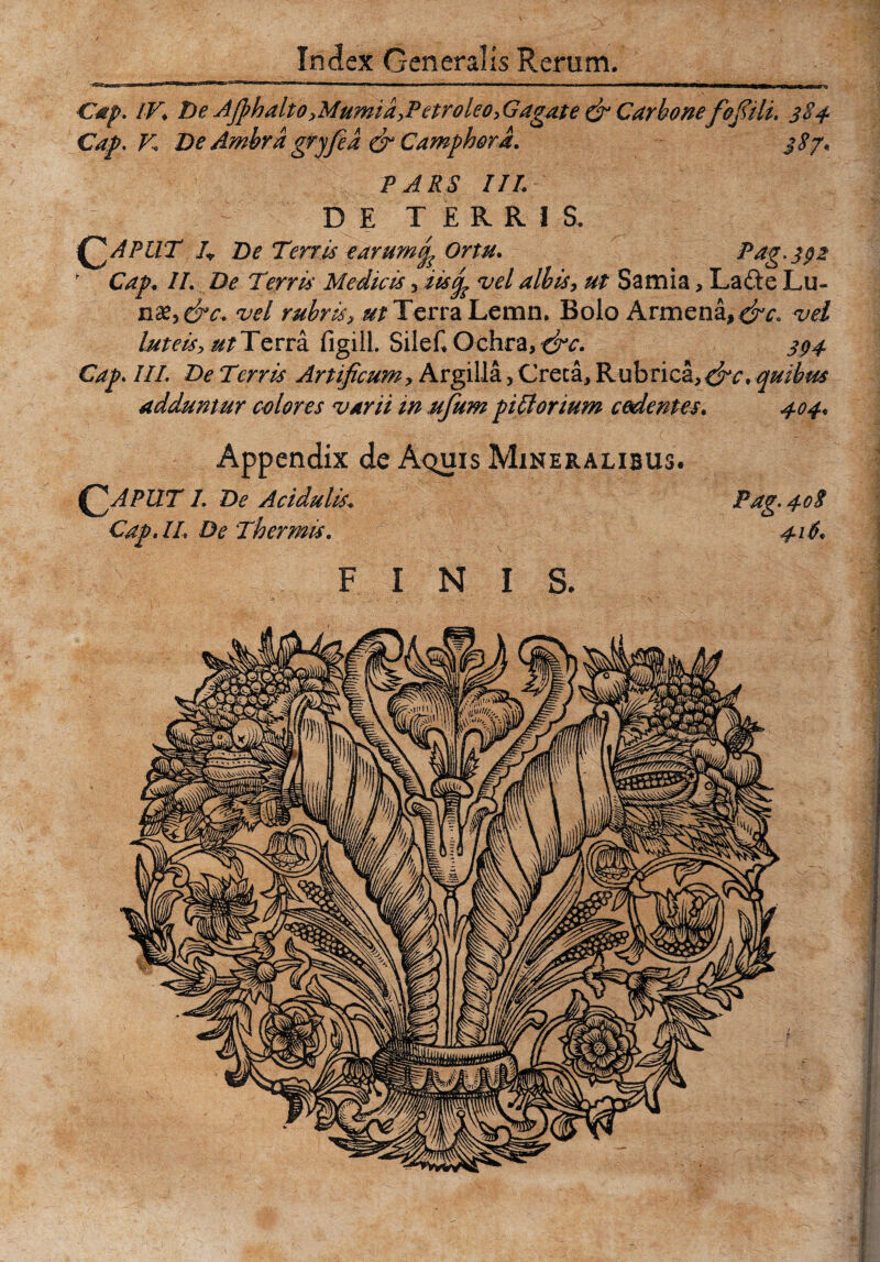 Cap. IV. De Afi?hdlto,Mumia,Petroleo,Gagate & Carbone fofiili. 384 s*7' Gap, V De Ambrd gryfied & Camphord. PARS III. DE TERRIS. ^2 APUT 4 De Terris earumijp Ortu Pag. 392 K Cap. II. De Terris Medicis , iisop vel albis, ut Samia, Lafte Lu¬ naz^&c. vel rubris, ut Terra Lemn, Bolo Araiena,^, vel luteis, ^Terra figill. SileC Ochra, &c. 394 Cap. IIP De Terris Artificumy Argilla, Creca, Rubrica,^rc, quibus adduntur colores varii in ufum pifforium cedentes. 404. Appendix de Aquis Mineralibus. APUT 1. De Acidulis. Pag. 40$ Cap. IL De Thermis. 416. FINIS.