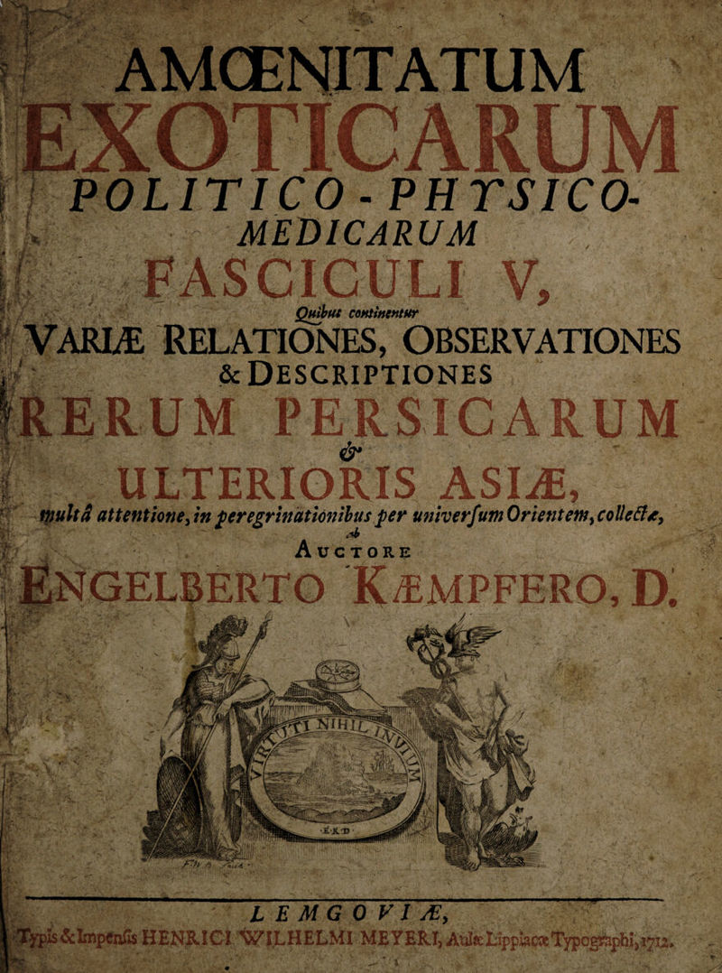 POLITICO - PHYSICO- k MEDICARUM jib v, m m Quibus continentur VARLE RELATIONES, OBSERVATIONES &amp; Descriptiones CARUM &amp; -u ulterioris msm, inulta attentione, in peregrinationibus per univerfium Orientem, colleftt, A * Auctore ENGELBERTO K/EMPFERO, Di l e mg o v i se, -mmmm . Typis&amp;LnpCnfis HENRIGI WI.LHELMLMBYERl, AijIttLippHKeTypogi^phiji^u,