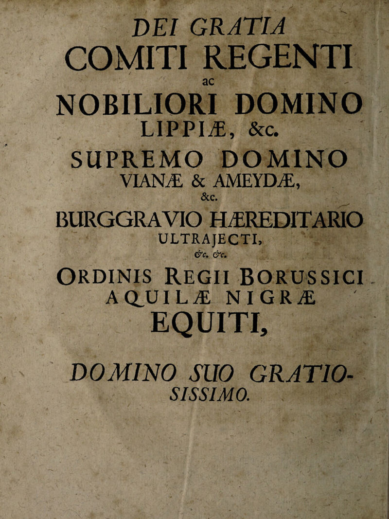 f de; gratia COMITI REGENTI ac NOBILIORI DOMINO LIPPIO, &amp;c. SUPREMO DOMINO VIANDE &amp; AMEYDE, &amp;C. BURGGRAVIO HEREDITARIO ULTRAJECTI, &amp;C. &amp;C. Ordinis Regii borussici A (£U I L E NIGRE EQUITI, DOMINO SUO GRATIO- sissimo. (