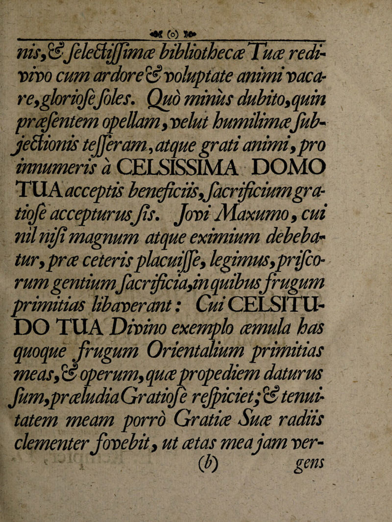V 4« (o) S®* nis9 ii' JeleBiffima bibliotheca Tua redi¬ vivo cum ardore ii voluptate animi vaca- re,gloriqfeJoles. Quo minus dubito, quin prafentem opellam ,velut humilimafub- j'eitionis tefferam, atque grati animi, pro innumeris a CELSISSIMA DOMO TUA acceptis beneficiis ffacrificiumgra- tiofi accepturus Jis. Jovi Maxumo, cui i magnum atque eximium turjpra ceteris placuiffe, legimus,prifco- rum gentiumfacrificiajnjquibtisfrugum primitias libaverant; DO TUA Divino exemplo amula has quoque frugum Orientalium primitias measfioperum,quapro± fum,praludia Gratioje rejpiciet; &amp; tenui¬ tatem meam porrd Gratia Sua radiis clementer fovebit, ut at as me a jam ver- (b) gens