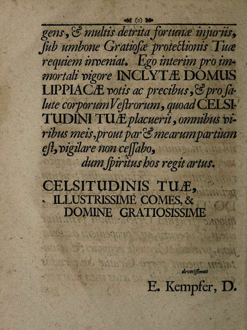 I gens, m «4« (o) 9«» jub umbone Gratiqfk protectionis Tuce reqmem inveniat. h,go interim pro im¬ mortali vigore INCLYTAS DOMUS LIPPIAG/E votis ac precibuspro fa- lute corporum VeJlrorum, quoad CELSI- lacuerity omnibrn vir ribus meis,prout par cs’ mearumpartium ejlyvigilarenoncejfaboy dum Jpiritus hos regit artus. CELSITUDINIS TUAE, . ILLUSTRISSIME COMES, &amp; DOMINE GRATIOSISSIME ' * *» ‘ A/ ; ■ -• ( ; icvttiJjtmUi E. Kempfer, D, r