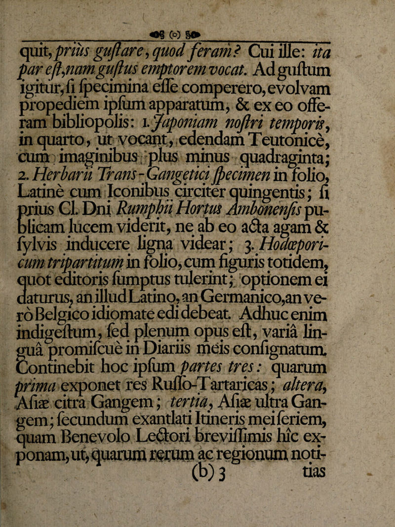 ( y _oo §» _ quit, priusgujtare, quod feram? Cui ille: ito par efl,nam guftus emptor em vocat. Adguftum igitur, fi fpecimina efle comperero, evolvam propediem ipfum apparatum, &amp; ex eo offe¬ ram bibliopolis: i.japomam noftri temporis, in quarto, ut vocant, edendam Teutonice, •cum.) imaginibus plus minus quadraginta; 2. Herbarii Trans-Gangetici fpecimen in folio, Latine cum Iconibus circiter quingentis; fi prius Gl. Dni Rumphii Hortus Ambonenjis pu¬ blicam lucem viderit, ne ab eo a&amp;a agam &amp; fylvis inducere ligna videar; 3. Hodcepori- cum tripartitum in folio, cum figuris totidem? quot editoris fiimpms tulerint; optionem ei daturus, an illud Latino, an Germanico,an ve¬ ro Belgico idiomate edi debeat Adhuc enim indigeflum, fed plenum opus eft, varia lin¬ gua promifcue in Diariis meis confignatum. Continebit hoc ipfum partes tres: quarum prima exponet res Ruflo-Tartaricas; altera, Afiae citra Gangem; tertia, Afiae ultra Gan¬ gem; fecundum exantlati Itineris meiferiem, quam Benevolo Lepori breviflimis hic ex¬ ponam, ut, quarum rerum ac regionum noti- (b) 3 tias