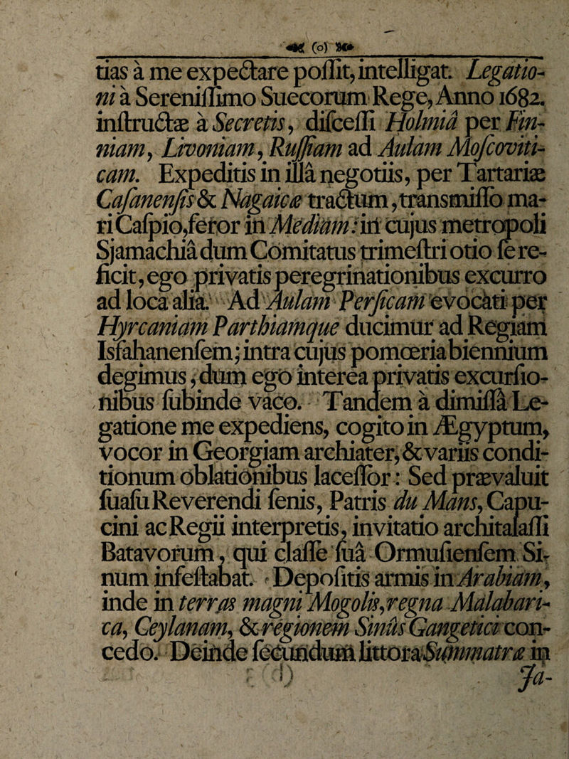 tias a me expe&amp;are poffit, intelligat. Legatio¬ ni a Serenimmo Succorum Rege, Anno 1682. inftru&amp;ae &amp; Secretis, difcefli Holmia per Mn- na?#?, Livomam,Ruj]iam ad Aulam Mofcoviti- cam. Expeditis in illa negotiis, per Tartariae Cafanenfis&amp;L Nagaica tradum, transmiflo ma¬ ri Calpio/etor 'fcMtdMm; irt cujus metropoli Sjamachia dum Comitatus trimeftri otio fe re¬ ficit, ego privatis peregrinationibus excurro ego interea privatis Hyrcaniam Parthiamque ducimur ad Regiam Isiahanenlem; intra cujus'“ degimus,1 ilibus liibinde vaco. Tandem a gatione me expediens, cogito in /Egyptum, vocor in Georgiam archiater, &amp; variis condi¬ tionum oblationibus lacefibr: Sed praevaluit fiialiiReverendi fenis, Patris duMans, Capu- cini ac Regii interpretis , invitatio architalaili Batavorum, qui clafle lua Ormulienlem Sh num infefiabat. Depolitis armis in Arabiam , inde m terras magni Mogolis,regna Malabari- ca, .'1