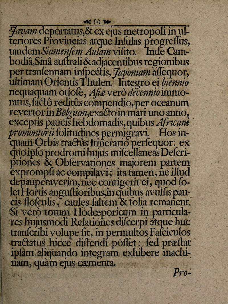 favam deportatus,&amp; ex ejus metropoli in ul- teriores Provincias atque Inlulas progreflus, tandem Siamenfem Aulam vifito. inde Cam- b odia,Sina auftrali &amp; adjacentibus regionibus per tranfennam infpedis, Japoniam aflequor, ultimam Orientis Thulen. Integro ei biennio nequaquam otiofe, Afm vero decennio immo¬ ratus, fado reditus compendio, per oceanum revertor in Zfc/^//77/,exadoin mari uno anno, exceptis paucis hebdomadis, quibus Africani promontorii, fblitudines permigravi. Hos in¬ quam Orbis tradus Itinerario perlequor: ex quoiplb prodromi hujus milcellaneas Delcri- ptiones &amp; Obfervationes majorem partem exprompfi ac compilavi ; ita tamen, ne illud depauperaverim,nec contigerit ei, quod lo- let Hortis anguftioribus,in quibus avulfis pau¬ cis flofculis, caules faltem &amp; folia remanent 'Si vero totum HodcEporicum in particula¬ res hujusmodi Relationes difcerpi atque huc tranfcribi volupe fit, in permultos Fafciculos tradatus hicce diltendi pollet: fed praeftat iplam aliquando integram exhibere machi¬ nam, quam ejus caementa. . Pro-