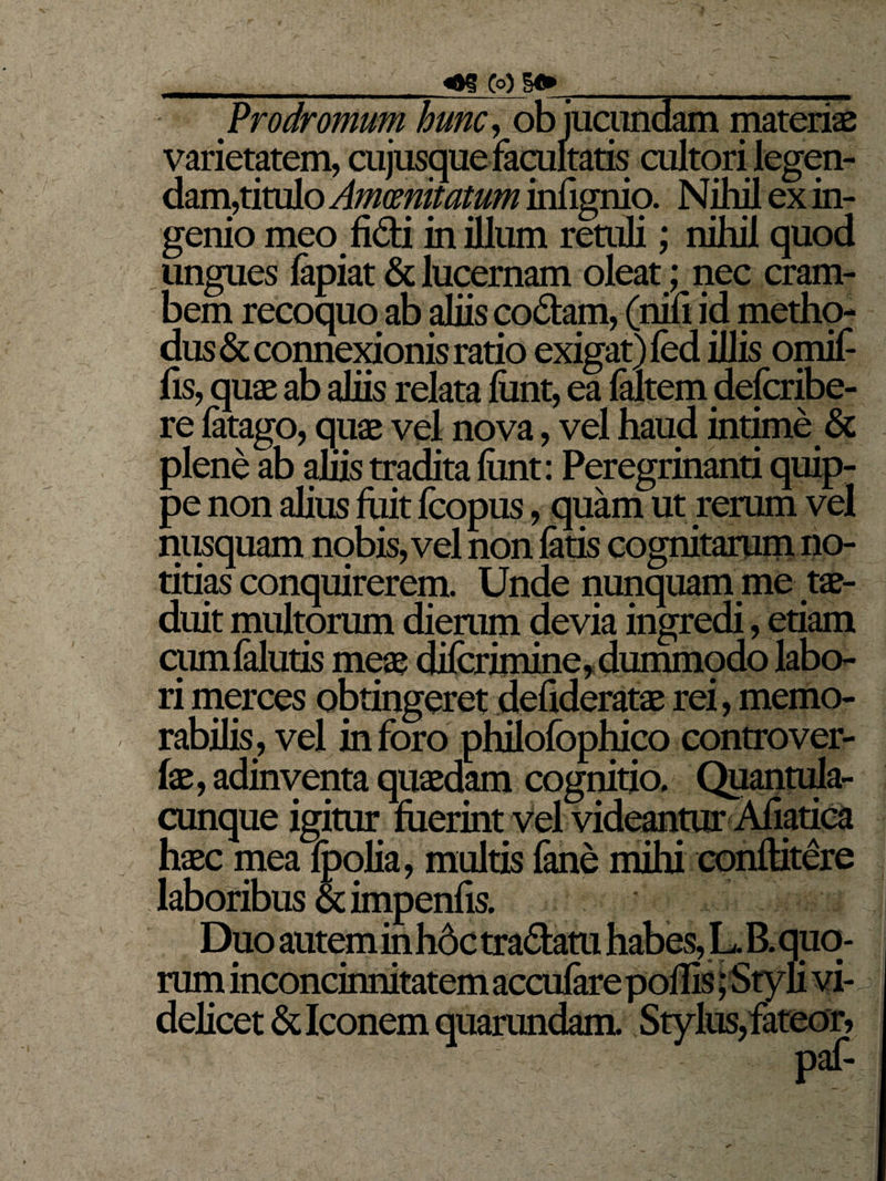 __«ag Cq) 8» _ __ Prodromum hunc, ob jucundam materiae varietatem, cujusque facultatis cultori legen¬ dam,titulo Amoenitatum infignia Nihil ex in¬ genio meo fidi in illum retuli; nihil quod ungues lapiat &amp; lucernam oleat; nec cram- bem recoquo ab aliis codam, (nili id metho¬ dus &amp; connexionis ratio exigat)led illis omif- fis, quae ab aliis relata ftmt, ea faltem defcribe- re latago, quae vel nova, vel haud intime &amp; plene ab aliis tradita fiint: Peregrinanti quip¬ pe non alius fuit fcopus, quam ut rerum vel nusquam nobis, vel non latis cognitarum no¬ titias conquirerem. Unde nunquam me tae¬ duit multorum dierum devia ingredi, etiam cumlalutis meae dilcrimine, dummpdo labo¬ ri merces obtingeret defideratae rei, memo¬ rabilis, vel in foro philofophico controver- fae, adinventa quaedam cognitio. Quantula¬ cunque igitur luerint vel videantur Afiatica haec mea Ipolia, multis fane mihi conftitere laboribus Sdmpenfis. Duo autem in hdc tradam habes, L. B. quo¬ rum inconcinnitatem acculare poliis; Styli vi¬ delicet &amp; Iconem quarundam. Stylus, fateor,