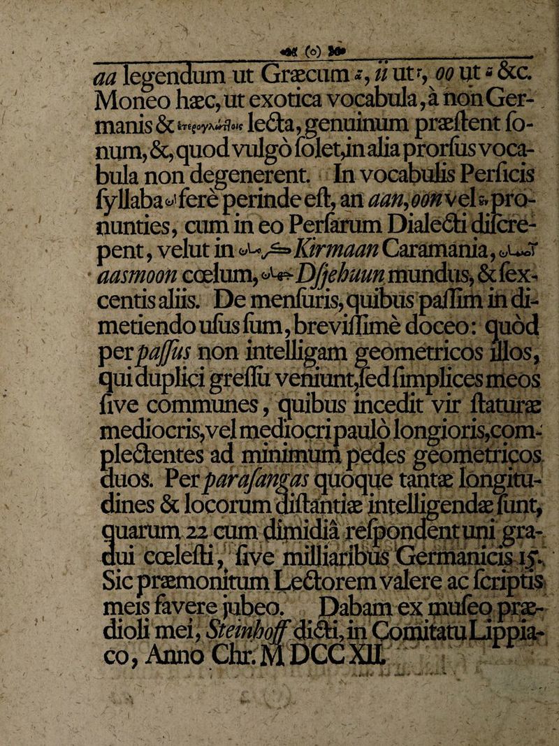 r - V m legendum ut Graecum *, u ut r, oo ut - &c. Moneo haec, ut exotica vocabula, a non Ger- manis & leda, genuinum praedent fo- num, &, quod vulgo foletjn alia prorfas voca¬ bula non degenerent. In vocabulis Perficis fyllaba^fere perinde eft, an aan,oon\ehpro- nunties, cum in eo Perfaram Dialedi difcre- pent, velut in Kirmaan Caramania, aasmoon coelum, DJjehutm, mundus, & fex- centis aliis. De menfiiris, quibus pallim in di¬ metiendo ufas Ium, brevillime doceo: quod perpaffus non intelligam geometricos illos, qui duplici greflii veniunt^ed fimplices meos five communes, quibus incedit vir mediocris,vel mediocripaulo longioris, cpm- pledentes ad minimum pedes geometricos duos. Per parafangas quoque tantae longitu¬ dines & locorum diftantiae intelligendae liint, tuarum 22 cum dimidia relbondent uni gra- litum Ledorem valere ac meis favere jubeo. Dabam ex m dioli mei, Stemhoff didi, in Comitatu Lippia- co, Anno Chr. M DCC XII rr * 'm V■ • f 4 5 J 4 T | i, »i*4 •* / v