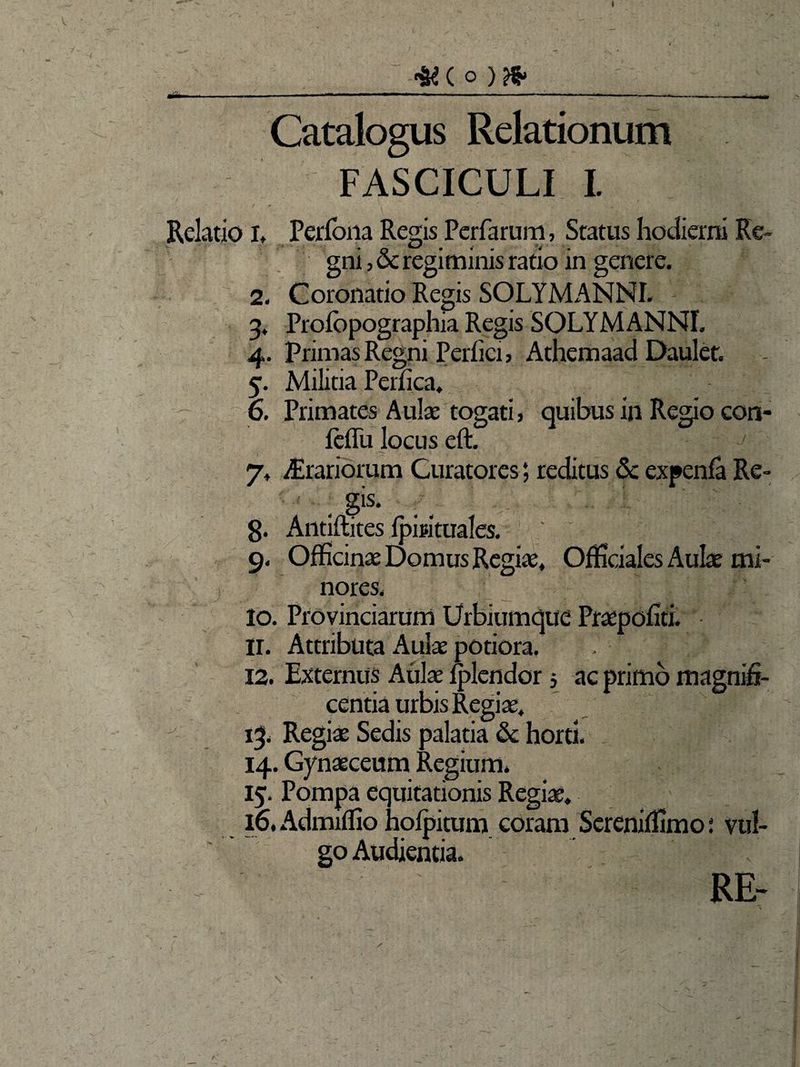 I <&( O )&. •-—- —‘———— 1 — - '■ ------———. Catalogus Relationum FASCICULI I. Relatio I, Perfona Regis Perfarum, Status hodierni Re¬ gni , & regiminis ratio in genere. 2. Coronatio Regis SOLYMANNI. 3. Profbpographia Regis SOLYMANNI. 4. Primas Regni Perfici > Athemaad Daulet. 5. Militia Perfica. 6. Primates Aulae togati, quibus in Regio con- feflu locus eft. J 7» Orariorum Curatores; reditus Sc expenfa Re- . Sis* 8. Antiflites fpmtuales. 9. Officinae Domus Regiae, Officiales Aulae mi¬ nores, 10. Provinciarum Urbiumque Praepofiti. 11. Attributa Aulae potiora. 12. Externus Aulae fplendor 5 ac primo magnifi¬ centia urbis Regiae. < 13, Regiae Sedis palatia & horti. 14. Gynaeceum Regium, 15. Pompa equitationis Regiae» 16. Admiffio hofpitum coram Sereniffimo j vul¬ go Audientia. RE- s \