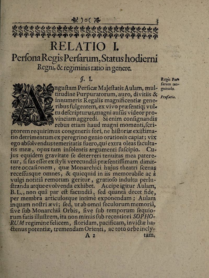 Perfbna Regis Perferum, Status hodierni Regnj, & regiminis ratip in genere. I. R«gis Par» - M {arum raa~ uguftam Perfica? Majeltatis Aulam, mul- gnitudo. titudine Purpuratorum, auro, divitiis & f • innumeris Regalis magnificentia? gene¬ ribus fulgentem, ex vivo pra?fentiq; vul¬ tu defcripturus,magni aufus videor pro¬ vinciam aggredi. Si enim confignandis rebus etiam haud magni momenti,fcri- ptorem requirimus congeneris fori, ne hiftoria? exiftima- tio detrimentum ex peregrino genio orationis capiat; vix ego abfolvendus temeritatis fuero,qui extra oleas faculta¬ tis mea?, opus tam infolentis argumenti fufcipio. Cu¬ jus equidem gravitate fe deterreri tenuitas mea patere¬ tur, fi fasefietexttyli verecundia pnefentiffimam dimit¬ tere occafionem, qua? Monarchici hujus theatri feenas receffusque omnes, & quicquid in iis memorabile ac a vulgi notitia remotum geritur, gratiofo indultu perlu- ftranda atque evolvenda exhibet. Accipe igitur Aulam, B.L.,non qua par eft facundia, fed quanta decet fide, per membra articulosque intime exponendam : Aulam inquam noftri a?vi; fed, utab omni feculorum memoria, five fub Monarchia Orbis, five fub temporum (equio- rum fatis illuftrem, ita non minus fub recentiori SOPHO¬ RUM regimine felicem, floridam, pacificam, invidiae ha? £tenus potentia;, tremendam Orienti, actQtoorbeincly? A z tam,
