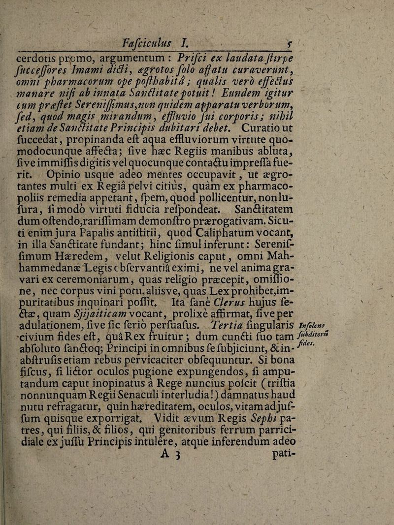 cerdotis prpmo, argumentum : Prifci ex laudata jhrpe J'uueffores Jmami ditii, aegrotos folo affatu curaverunt, omni pharmacorum ope pofthabitd; qualis vero effetius manare nifi ab innata Santi itate potuit! Eundem igitur tum prae flet Serenijflmus, non quidem apparatu verborum, fed, quod magis mirandum, effluvio Jui corporis; nihil etiam de Santiitate Principis dubitari debet. Curatio ut fuccedat, propinanda eft aqua effluviorum virtute quo- modocunque affe&a; live naec Regiis manibus abluta, live immiffis digitis vel quocunque conta$u imprefla fue¬ rit. Opinio usque adeo mentes occupavit, ut aegro¬ tantes multi ex Regia pelvi citius, quam ex pharmaco- poliis remedia appetant, fpem, quod pollicentur, non lu- fura, ii modo virtuti fiducia refpondeat. San&itatem dum oftendo,rariffimam demonftro praerogativam. Sicu- ti enim jura Papalis antiftitii, quod Caliphatum vocant, in ilia Sanflitate fundant; hinc fimulinferunt: Serenif- fimum Haeredem, velut Religionis caput, omni Mah- hammedanae Legis cbfervantii eximi, ne vel anima gra¬ vari ex ceremoniarum, quas religio praecepit, omiflio- ne, nec corpus vini potu, aliis ve, quas Lex prohibet,im¬ puritatibus inquinari poffit. Ita fane Clerus hujus Pe¬ dtae, quam Sjijaiticamvocant, prolixe affirmat, fiveper adulationem, five ile ferio perfuafus. Tertia fingularis -civium fides eft, quaRex fruitur; dum cundti fuo tam abfoluto fandtoq; Principi in omnibus fe fubjiciunt,&in-^ abftrufis etiam rebus pervicaciter obfequuntur. Si bona fifcus, fi li&or oculos pugione expungendos, ii ampu¬ tandum caput inopinatus a Rege nuncius polcit (triftia nonnunquarn Regii Senaculi interludia!) damnatus haud nutu refragatur, quin haereditatem, oculos, vitam ad juf- fum quisque exporrigat. Vidit aevum Regis Sephi pa¬ tres, qui filiis, & filios, qui genitoribus ferrum parrici- diale ex jufiii Principis intulere, atque inferendum adeo A 3 pati-