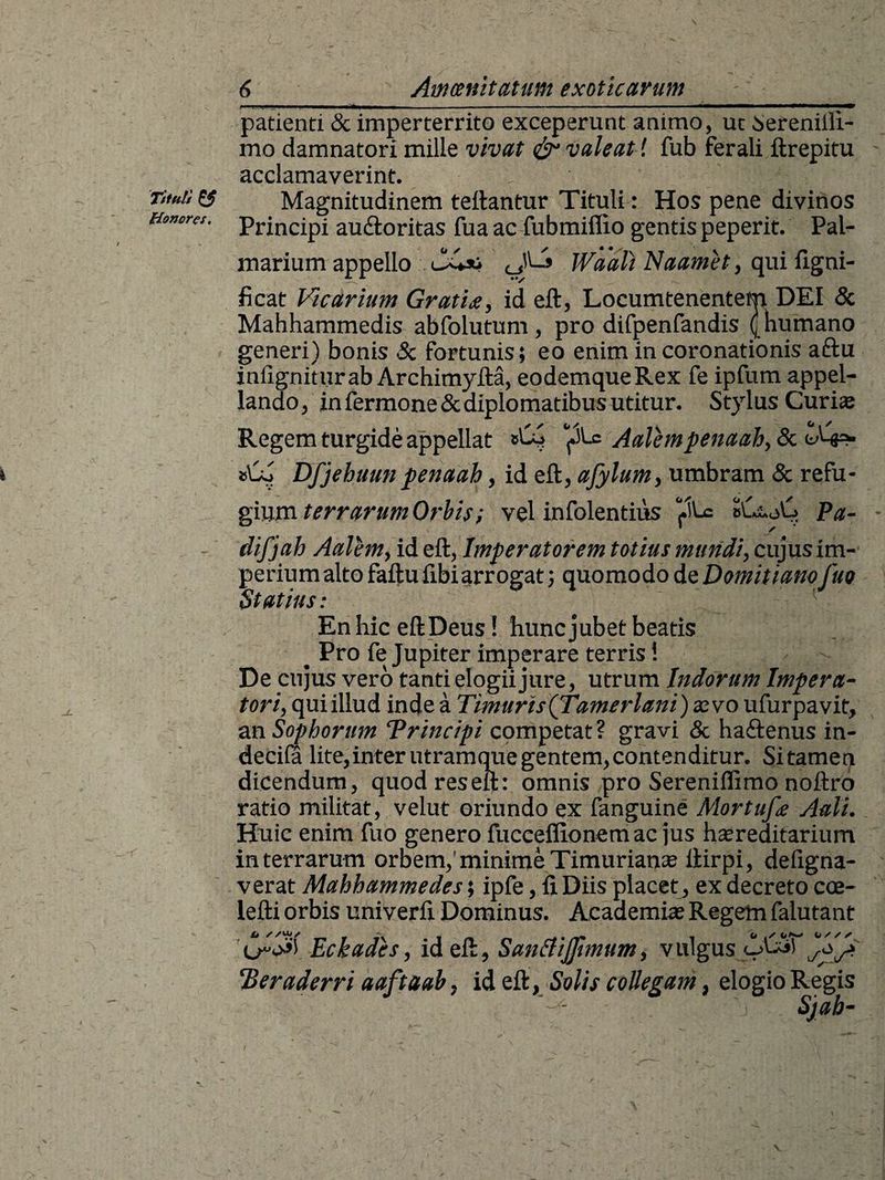 Tituli &amp; Honores. 6 Amoenitatum exoticarum patienti &amp; imperterrito exceperunt animo, ut iereniiii- mo damnatori mille vivat &amp;1 valeat l fub ferali ftrepitu acclamaverint. Magnitudinem fellantur Tituli: Hos pene divinos Principi au&amp;oritas fua ac fubmiflio gentis peperit. Pal¬ marium appello Waali Naamet, qui figni- ficat Vicarium Gratia, id eft, Locumtenentem DEI &amp; Mahhammedis abfolutum , pro difpenfandis ([humano generi) bonis Sc fortunis; eo enim in coronationis aftu infigniturab Archimyfta, eodemqueRex fe ipfum appel¬ lando, in fermone&amp;diplomatibus utitur. Stylus Curiee Regem turgide appellat Vi'-C Aalempenaah, Sc Dfjehuun penaah, id eft, ajylum, umbram Sc refu¬ gium terrarum Orbis; vel infolentius ‘file Pa- difjah Aalem, id eft, Imperatorem totius mundi, cujusim- perium alto faftu fibiarrogat; quomodo de Domitiam fuo Statius: En hic eftDeus! hunc jubet beatis _ Pro fe Jupiter imperare terris i De cujus vero tanti elogii jure, utrum Indorum Impera¬ tori, qui illud inde a Timuris(Tamerlani) xvo ufurpavit, an Sophorum “Principi competat ? gravi Sc ha&amp;enus in- decila lite,inter utramque gentem, contenditur. Sitamen dicendum, quodreseft: omnis pro Sereniffimo noftro ratio militat, velut oriundo ex fanguine Alor tufa Aali. Huic enim fuo genero fucceflionem ac jus hereditarium in terrarum orbem,’ minime Timuriane lfirpi, deligna- verat Mahhammedes; ipfe, fi Diis placet , ex decreto cce- lefti orbis univerfi Dominus. Academi® Regem falutant X» //u</ ^ Eckades, id eft, Santfijftmum, vulgu Peraderri aaftaab, id eft, Solis collegam, elogio Regis ) fif. 'j Sjah-
