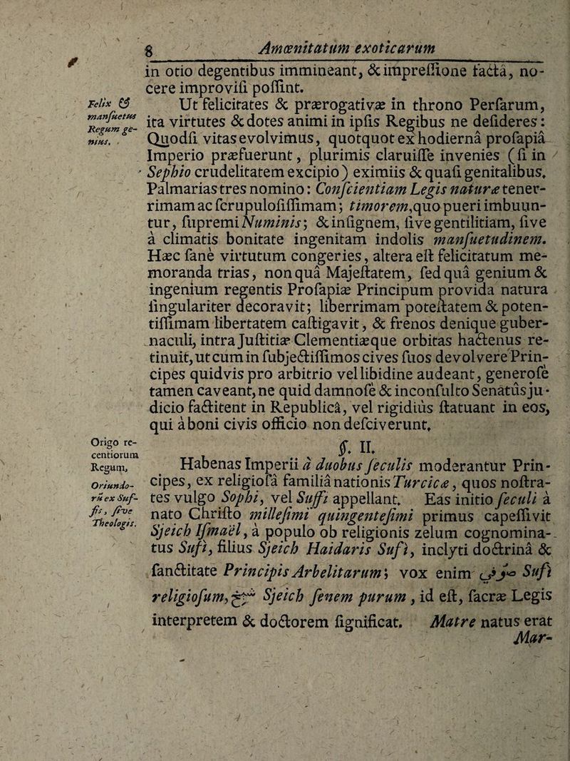 Felix & tnanjhetus Regum ge¬ nius. . Origo re- centiorimi Regum, Oriundo- ru ex Suf- fs, fit) e Theologis. in otio degentibus immineant, &impreffione tadta, no¬ cere improviii poffint. Ut felicitates & praerogativas in throno Perfarum, ita virtutes & dotes animi in ipfis Regibus ne defxderes: Quodfi vitas evolvimus, quotquot ex hodierna profapia Imperio praefuerunt, plurimis claruifie invenies (fi in Sephio crudelitatem excipio ) eximiis & quafi genitalibus. Palmarias tres nomino: Conscientiam Legis natura tener¬ rimam ac fcrupulofillimam; timorem,quo pueri imbuun¬ tur, fnpremi Numinis; &inlignem, live gentilitiam, live a climatis bonitate ingenitam indolis manfuetndinem. Hec fane virtutum congeries, altera ell felicitatum me¬ moranda trias, non qua Majeftatem, fedqua genium & ingenium regentis Profapias Principum provida natura iingulariter decoravit; liberrimam poteltatem & poten- tillimam libertatem caftigavit, & frenos denique guber- maculi, intra Juftitia? Clementiaeque orbitas ha&enus re¬ tinuit, ut cum in fubjeftiffimos cives fuos devolvere Prin¬ cipes quidvis pro arbitrio vel libidine audeant, generofe tamen caveant,ne quid damnofe & inconfulto Senatusju • dicio fa&itent in Republica, vel rigidius ftatuant in eos, qui a boni civis officio nondefciverunt, _ .. , £ n* Habenas Imperii a duobus feculis moderantur Prin¬ cipes, ex religiofa familia nationis Turcica, quos noftra- tes vulgo Sophi, vel Suffi appellant. Eas initio feculi a nato Chrillo millefimi quingentefimi primus capeffivit Sjeich Ijmaely a populo ob religionis zelum cognomina¬ tus Suft, filius Sjeich Haidaris Sufi, inclyti do£trina & fanelitate Principis Arbelitarum; vox enim cgSufi religiofumSjeich fenem purum, id eft, facrse Legis interpretem & do&orem fignificat. Matre natus erat Mar-