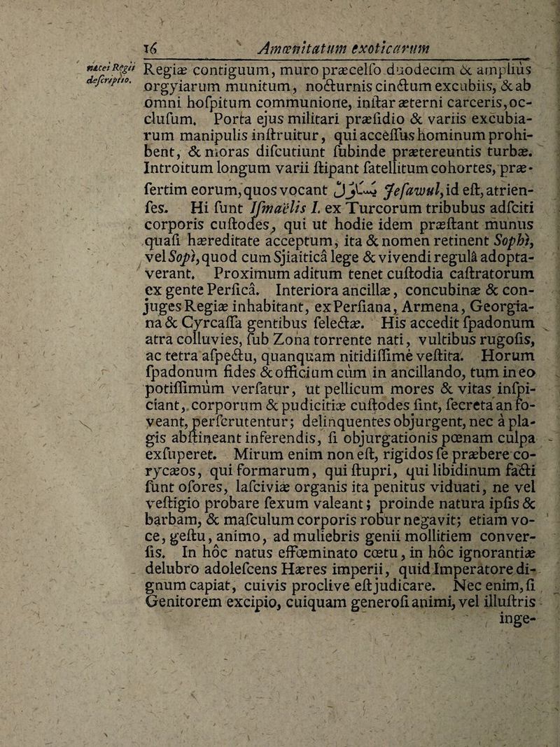 fi&cet Regit dejcr/ptto. t Regia; contiguum, muro praecelfo duodecim 6c amplius orgyiarum munitum, no&urnis cin<ftum excubiis, & ab omni hofpitum communione, inftar aeterni carceris,oc- clufum, Porta ejus militari praefidio & variis excubia¬ rum manipulis inftruitur, qui acceflus hominum prohi¬ bent, & moras difcutiunt fubinde praetereuntis turbae. Introitum longum varii ftipant fatellitum cohortes, prae - fertim eorum, quos vocant Jefawul, id eft, atrien- fes. Hi funt Jfmaelis I. ex Tureorum tribubus adfeiti corporis cuftodes, qui ut hodie idem praeftant munus quali haereditate acceptum, ita & nomen retinent Sophi, vel So/t, quod cumSjiaitica lege & vivendi regula adopta¬ verant. Proximum aditum tenet cuftodia caftratorum ex gente Perfica. Interiora ancilla;, concubina; & con¬ juges Regite inhabitant, exPerfiana, Armena, Georgia- na & CyrcalTa gentibus fele&ae. His accedit fpadonum atra colluvies, lub Zona torrente nati, vultibus rugofis, ac tetra afpe&u, quanquam nitidiffime veftita. Horum fpadonum fides & officium cum in ancillando, tum in eo potiffimum verfatur, ut pellicum mores & vitas infpi- ciant, corporum & pudicitia; cuftodes fint, fecreta an fo¬ veant, perferutentur; delinquentes objurgent, nec a pla¬ gis abftineant inferendis, fi objurgationis poenam culpa exfuperet. Mirum enim non eft, rigidos fe praebere co- rycaeos, qui formarum, quiftupri, qui libidinum faifti funt ofores, lafcivite organis ita penitus viduati, ne vel veftigio probare fexum valeant; proinde natura ipfis & barbam, & mafculum corporis robur negavit; etiam vo¬ ce, geftu, animo, ad muliebris genii mollitiem conver- fis. In hoc natus effbeminato coetu, in hoc ignorantia; delubro adolefcens Haeres imperii, quid Imperatore di¬ gnum capiat, cuivis proclive eftjudicare. Nec enim,fi Genitorem excipio, cuiquam generofi animi, vel illuftris , '*■ ~ 1 ' inge- \ \