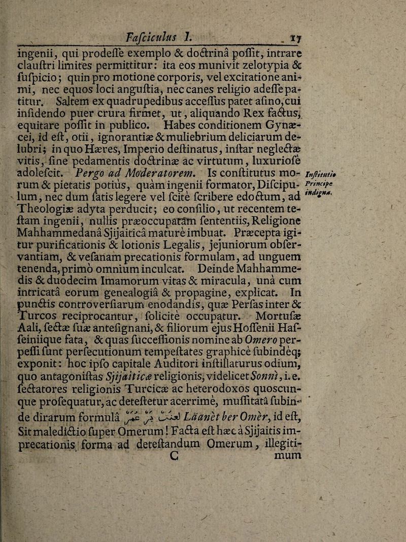 ingenii, qui prodefle exemplo & do&rina poflit, intrare clauftri limites permittitur: ita eos munivit zelotypia 8c fufpicio; quin pro motione corporis, vel excitatione ani¬ mi, nec equos loci anguftia, nec canes religio adefle pa¬ titur. Saltem ex quadrupedibus acceffus patet afino,cui infidendo puer crura firmet, ut, aliquando Rex fa&us, equitare poflit in publico. Habes conditionem Gynae¬ cei, id eft, otii, ignorantise& muliebrium deliciarum de¬ lubri; in quo Haeres, Imperio deftinatus, inftar negle&as vitis, fine pedamentis do&rinae ac virtutum, luxuriofe adolefcit. Pergo ad Moderatorem. Is conftitutus mo¬ rum & pietatis potius, quam ingenii formator, Difcipu- lum, nec dum fatis legere vel fcite fcribere edoftum, ad Theologis adyta perducit; eo confilio, ut recentem te- ftam ingenii, nullis prasoccupatam fententiis,Religione Mahhammedana Sjijaitica mature imbuat. Prscepta igi¬ tur purificationis & lotionis Legalis, jejuniorum obfer- vantiam, & vefanam precationis formulam, ad unguem tenenda, primo omnium inculcat. Deinde Mahhamme- dis & duodecim Imamorum vitas & miracula, una cum intricata eorum genealogia & propagine, explicat. In pun&is controverfiarum enodandis, qua; Perfas inter & Tureos reciprocantur, folicite occupatur. Mortufie Aali, fe£ta? fu* antefignani,& filiorum ejusHoflenii Haf- feiniique fata, &quas fucceflionis nomine ab Omero per- peflifunt perfecutionum tempeftates graphice fubindeq; exponit : noc ipfo capitale Auditori inftillaturus odium, quo antagoniftas Sjijaitica religionis, videlicet Sonti), i. e. fe&atores religionis Turcics ac heterodoxos quoscun¬ que profequatur, ac deteftetur acerrime, muflitata fubin*’ de dirarum formula Ldanet ber Orner, id eft. Sit maledi&io fuper Omerum! Fafta eft hsc aSjijaitis im¬ precationis forma ad deteftandum Omerum, illegiti- G mum Inftituti» Principe indigna,