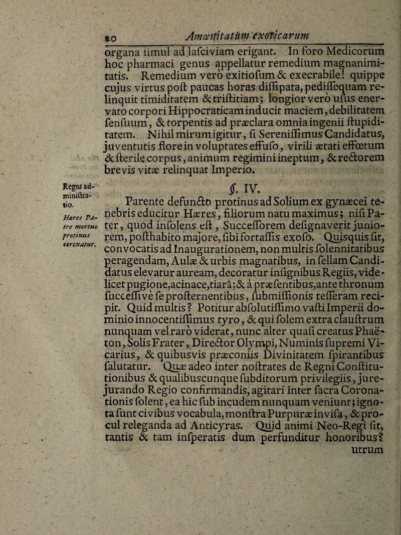 Regni ad- miniftra- lio. Ji&res Pa¬ tre mortuo frotinus tironatur. io Arnen rutatum exoticarum_ organa fimul ad.lafciviam erigant. In foro Medicorum hoc pharmaci genus appellatur remedium magnanimi¬ tatis. Remedium vero exitiofum & exeerabile! quippe cujus virtus poft paucas horas diffipata, pedifTequam re¬ linquit timiditatem Sctriftitiam ; longior vero ufus ener¬ vato corpori Hippocraticam inducit maciem, debilitatem fenfuum, & tor pentis ad praeclara omnia ingenii ftupidi- tatem. Nihil mirum igitur, fi SereniffimusCandidatus, juventutis flore in voluptates efFufo, virili stati effoetum defterilecorpus,animum regiminiineptum, &re£fcorem brevis vitae relinquat Imperio. $. IV. Parente defun&o protinus ad Solium ex gynaecei te¬ nebris educitur Haeres, filiorum natu maximus; nifi Pa¬ ter, quod infolens efl:, SuccefTorem defignaverit junio¬ rem, pofthabito majore, fibi fortaffis exofo. Quisquis fit, convocatis ad Inaugurationem, non multis folennitatibus peragendam, Auls & urbis magnatibus, in feliam Candi¬ datus elevatur auream, decoratur infignibus Regiis, vide • licet pugione,acinace,tiar3;& a praefentibus,ante thronum fucceflivefeprofternentibus, fubmiflionis tefferam reci¬ pit. Quid multis ? Potitur abfolutiffimo vafti Imperii do¬ minio innocentiflimus tyro, & qui folem extra clauftrum nunquam vel raro viderat, nunc alter quafi creatus Phae- ton, Solis Frater, Dire&or Olympi, Numinis fupremi Vi¬ carius, & quibusvis prsconiis Divinitatem fpirantibus falutatur. Qus adeo inter noftrates de Regni Conflitu- tionibus & qualibuscunque fubditorum privilegiis, jure¬ jurando Regio confirmandis, agitari inter facra Corona¬ tionis folent, ea hic fub incudem nunquam veniunt; igno- tafunt civibus vocabula,monftra Purpura?invifa, & pro¬ cul releganda ad Anticyras. Quid animi Neo-Regi fit, tantis & tam infperatis dum perfunditur honoribus?