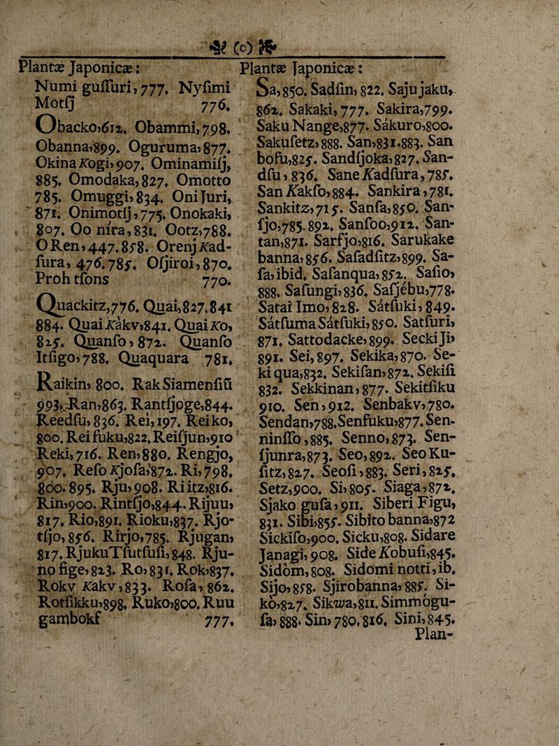(0). te Piant® Japonica: Numi guiTuri,777. Nyfimi Motfj 776. ObackOjtfii, Obammi,798. Obanna,899. Oguruma,877. Okina kogi, 907, Ominamifj, 885. Omodaka,827. Omotto 785. Omuggij834. Oniluri, 871. Onimotij , 775. Onokaki, 807. Oo mra,83i. Ootz,788. . O Ren »447,878. Orenj^rad- fura, 476.78?, Ofjiroi,87o. Proh tfons 770. Quackitz,776. Quai,827.841 884. Quaitfakvj841.Quai.KO» 817. Quanfo 187*. Quanfo Itfigo»788. Quaquara 781. Raikin, 800. RakSiamenfiu 993vRani8<53. Rantfjoge,844. Reedfu,83<S. Rex, 197. Reiko, 8O0. Rei fuku,822. Reifjun^io; Reki,7i6. Ren,880. Rehgjo, 907. Refo Ajofa,’87i. Ri, 798. 860.895. Rju,9o8. Riitz,8i(S. Rin,9oo. Rintfj’0,844. Rijuu, 817. Rio,89i. Rioku,837#. Rjo- t(jo, 85-6. Rirjo,785. Rjugan» 817. RjukuTfutfiiii, 848. Rju- no fige, 8i3- Ro, 83 r. Rok>837. Rokv rakv,833. Rofa,s6z. Rotfikku,898, Ruko,soo. Ruu gambokf 777, Planta Japonica: Sa,85o. Sadfin, 822. Sajujaku, 862. Sakaki, 777. Sakira,799« Saku Nange,877. Sakuro,8oo. Sakufetz, 888. San,831*883. San bofu,827. Sandfjoka,827.San- dfu, 8 36. Sane ATadfura, 787. San^Takfo,884. Sankira,78i. Sankitz» 719. Sanfa,8jO. San- fjo,785.892. Sanfoo,9ix. San- tan,87i. Sarfjo,si6. Sarukake banna, 876. Safadiitz,899. Sa- fa, ibid. Safanqua, 872. Safio, 888. Safungi,836. Safjebu,778. Satai Imo, 828. Satfuki, 849* Satfuma Satfuki, 87 o. Satfuri» 87i, Sattodacke, 899. Seckiji» 891. Sei, 897. Sekika,87o. Se- ki qua,832. Sekifan,872. Sekifi 832. Sekkinan,877- Sekitfiku 910. Sen,912. Senbakv,78o* Sendan,788.Senfuku,877. Sen- ninffo,885. Senno,873* Sen- fjunra,873. Seo,892. SeoKu- fitz,827. Seofi,883. Seri,827. Setz,900. Si,807. Siaga,872. Sjako gufa,9ii. SiberiFigu, 831. Sibi,857. Sibitobanna,872 Sickifo»90o, Sicku,8o8> Sidare Janagi, 908. Side /fobufi,845. Sidom, 808* Sidomi notti, ib, Sijo,878- Sjirobanna, 887; Si- ko,827. Sikwa,8u. Simmogu- fa» 888* Sin, 780,816. Sini, 845.