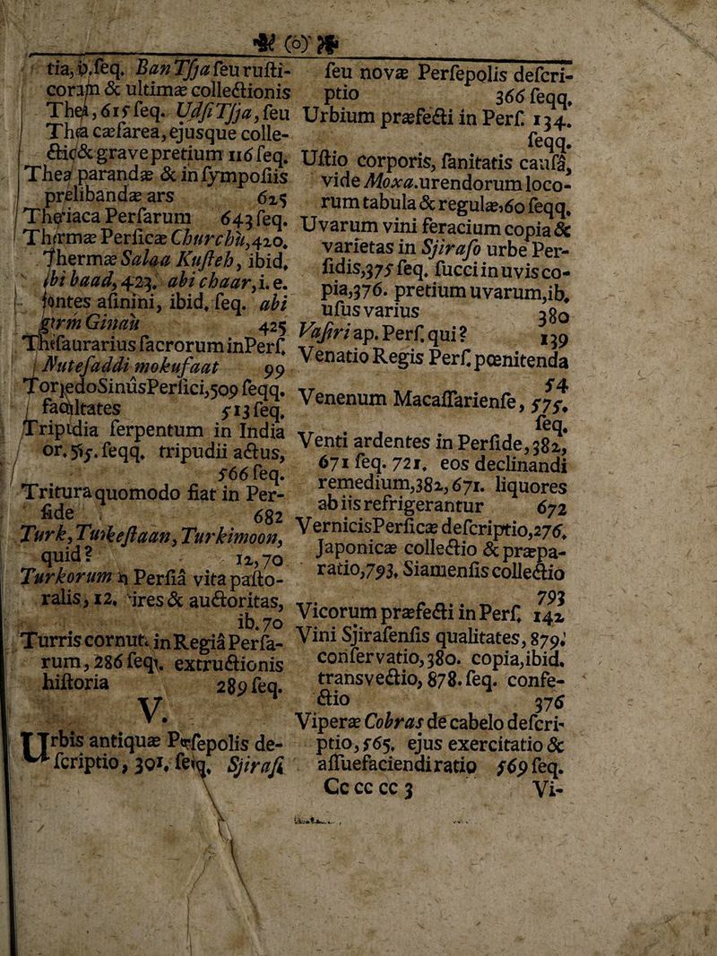 * c°y » tia,p.feq. Bun Tfja feii rufti- ieu novas Perfcpolis defcri- cora/n & ultimas collediionis ptio 366 feqq ZH’6Vfeq' VdfiTJja,ku Urbium praedii in Perf 17l. Thsa casfarea, ejusque colle- peqq ftic& grave pretium 116 feq. Uftio corporis, fanitatis cauf£ Thea paranda & m fympofiis vide ^«.urendorum loco- prelibanda:ars 6i$ rum tabula & regulas, 60 feqq, ThS* p«Uvin'“mvi.,li «*»*»» fontes afinini, ibid, feq. ufusvarius 3oQ Ta“Per,ici>7.^: ve”““m $ npidia ferpentum in India v»nri • „ r- „q* or. 5>j. feqq. tripudii a&us, Ve._t‘ ^ tes In Perfide, 382,, <-66fen 671 feq. 721. eos decimandi Tritura quomodo fiat in Pe?- pedium,381,671. liquores fide 4 682 abns refrigerantur 672 Turk, Tutieftaa*, Turkimoon, VermcisPerfic* defcriptio,275, quid? I2,7o Japonicas colle&io &praspa- Turkorum * Perfla vita pafto- rat10’7?3' Siamenfis collegio ralis,i2. -ires& auftoritas, __<• n. . n - 79? ib 70 ^ lcorum praefecti m Perf. 14» Turris cornuti in Regia Perfa- Vini Sjirafenfis qualitates, 879,’ rum,286fecju extnnftionis confer vatio, 380. copia,ibia% hiftoria 289 feq. transvedtio, 878. feq. confe- \ Vn ctio 376 • ' Viperse Cobras de cabelo defcri- , -_r _Jis de- ptio, f 65, ejus exercitatio & fcriptio, 3qi, fe»q, Sjirafi afluefaciendiratio #9 feq. ' Cc cc cc 3 Vi- \ t