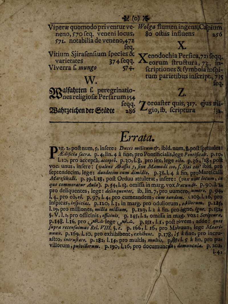 3£ Co) ?$» Viperae quomodo priventur ve- Wolga flumen ingens,Cafoium neno, 570 feq. veneni locus&gt; 80 oftiis influens \ 2,76 S71. notabilia de veneno,472 s, feq. Vitium Sjirafenlium fpecies&amp; varietates 374 feq q. Viverra f. mungo 574. X w. eorum ftru&amp;ura, 73.. in- feriptiones Sc fymbola hofpi- tum parietibus infcripti, 735 feq. z. f. peregrinatio- r\ ' /-N «vOnes religiofle Perfarum 154 4. , feqq. *~j oroafter quis, 317. ejus ifeii- SJ8fl^|et(5cnber@iflMC 2,86 gio, ib. fcriptura m. ILrrata. i Plg.2, poft num. f, infere: Duces militum &amp;. ibid. num* 8, poftfppiales: sEdificia facra. p.4,lin.4a fine, pro Pontificialis,lege Pontificals. p.to, 1.10, pro accepti, accepto. p. }o,1. 8, pro fex, lege ofto. p. 3 6, (181 poft voc. unus, infere; ( valens Abajfos /, Jive Mamudi 100, f. Sjai 206J ibid, pro fepcendecim, lege: duodecim cum dimidio. p.38,U4 a fin* prqMarefcalli Marefiballi. p. $9,1» 18, poft Orduu attulerat, infere: (vox nofa locum, ih quo commoratur Aula). p. f4,1. ij. omifla in marg. vox Iracundk* p* 90,1. %% pro deliquentes, lege: delinquentes* ib* lin*7,pro uumero,/»^™* p*94» 1*4* pro eo,eo. p.y?', I.4, pro cumeandem, cum eandem. /♦ioj,Li6J pro infpicas,infpicias. p*no, l.$, in marg. pro oduliorum, efilorum. p.ilf* L19,pro milliones, millia millium*. p*n,9,1.2 a fin. proiigne, igne. p. 131» §. V* 1* 1, pro Officinis, officinis, p. 145*, 1.1, omifla in tna&amp;* vox: Scriptura, p» 148* 116* pro lege c^siLi* p. iji, 1.1, poft n*vem, adde: quos M jfupra recenfuimus Rei. PIII. §«2* p. 166, 1« 16, pro Mabuun, lege Maari* nuun. p*i(59. 1*io* pro exhihibent, exhibent. p*i78,/f ^ fioe, pro incru- aftco, incrujlato* p. 182, L14, pro multis, multis* p/5f, \* 5 a fin* pro pu- villorum, pulvillorum. p. 190» 1* 16, pro documuncjM •&gt; domuncula• p. ioi&gt; 1*4*
