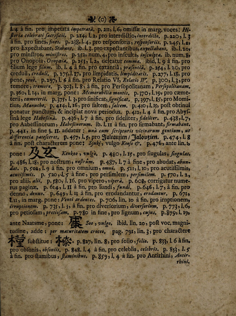 i.-.*..., -.va» I.4 a fin. pro impetata impetrata. p.2n, 1.6, omiffie in marg. voces: H(• foria celebratifacrificii. p. 214, 1.2, pro interdidtio, interditto. p.no, 1. 5 a fin. pro fines, fines, p. 238? 1* 4? pro refponfbris, refionfiriis. p. 245*, 1* *, pro Expe&amp;abant, Stabant, ib. 1*3» pro expeQantibus, expe flabant. ib.l.io, pro minftros, miniftros. p.2f2, nutri, 4, pro infculta, infiulpta. ib.num.g» pro Onopoia, Onopoeia. p. 253, 14 2, deleatur comma. ibid. 1. 9 a fin. pro filium lege filum, ib, 1. 4 a fin. pro extantiif, prafintia. p. 274,1.20, pro creduii, creduli, p. 275VI.17, pro limpidatis, limpiditatis. p.277,1. ig, pro pene, pene, p, 297,1. 6 a fin. pro Relaiio VI, Relatio JTr. p, 300,1.3, pro temore, tremore, p. 303,1, 8, a fin* pro Perfopolitanam , Terfipolitanam. p. 360,1.14, in marg. pone: Memorabilia montis, p.370, 1.19* pro caeme- terii, coemeterii. p.37;, 1,3,pro finificatyfignificat. p;397,1. I5&gt;pro Momi- tius, Manuche. p, 414, EI6, pro faltem, [altem, p. 410,1* if, poft obtinui ponatur pun&amp;um, &amp; incipiat nova periodus, p.4125 L4 a fin. pro Abyfc fina lege Habefind. p. 436 &gt; 1,7 a fin. pro fideliter, fideliter, p. 438,1.7* pro Aabeffinorum, Habefinorum. ib. 1.11 a fin. pro firmabant, firmabant. p. 441, in fine §♦ II. addatur : und cum fcripturis vicinarum gentium, ut differentia patefieret, p. 4f7&gt;1. f, pro gqfeaUJten / ^alOWJiert. p, 474,1. 8 i fin. poft ehara&amp;erem pone: Sjukiy vulgo Koofi &amp;. p.47&amp;&gt; ante lin.i» pone : /^^v_ Kenkoo , vulgo, p. 430,1. if, pro fiugulas, fingulas. p. 486* I*i8? pro noftrum, nofirum. p.487, E 7 a fine, pro abudat, abun- dat. p.f02,1.9 a fin. pro omnium, omni. p. 511,1.10, pro acutiffiimis, acuti fimis, p. 520,4.5' a fine, pro perfimlem, perfimilem. p. 570,1.1, pro aiiii, alii. p. ;8o, h 16. pro vipero, vipera, p. 608, corrigatur nume¬ rus paginas, p. 614,1. II a fin. pro fundi, fundi, p.64^ I.7, a fin. pro denno, de nuo. P.-649,1.13 a fin. pro erodandantur, erodantur, p. 671» 111, in marg. pone: Venti ardentes, p. 706, lin. 10 a fin. pro irnptionem, irruptionem, p. 735,1.3, a fin. pro dlverlorium, diverfirium. p. 773,1,69 pro petiofam, pretiofam. p. 7 80 in fine, pro lignum, cujus, p. 879* !♦ 19» ante Naatsme, pone: Soo , vulgof ibid. lin. 20, poft voc, magni* tudine, adde : per maturitatem croceo, pag. 791, lin. 3 &gt; pro charaQerc fubftitue: p.8*i7&gt; lin. 8&gt; pro foiio •&gt; folio, p, 833? i 6 &amp;fin* pro obfonis, obfoniis. p. 848.1*4 a fin. pro celeblis* celebris, p. 853&gt; S a fin. pro ftamibus, flaminibus, p. 859 &gt; 1,4 a fin. pro Antirhini* Antir- w ’ rhini.