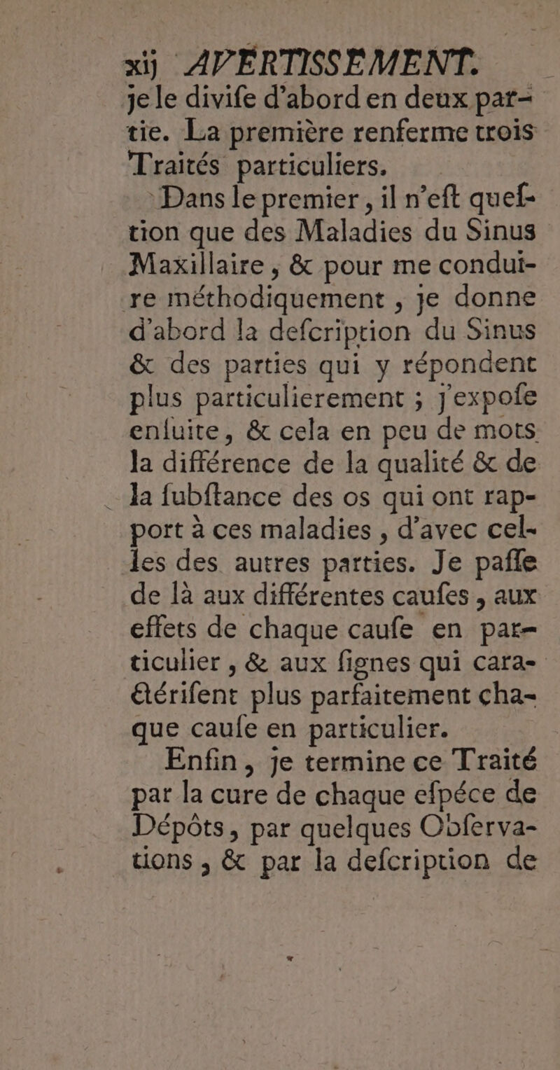 je le divife d’abord en deux pat- tie. La première renferme trois Traités particuliers. Dans le premier, il n’eft quef- tion que des Maladies du Sinus Maxillaire ; &amp; pour me condui- re méthodiquement , je donne d'abord la defcriprion du Sinus &amp; des parties qui y répondent plus particulierement ; J'expofe enfuite, &amp; cela en peu de mots la différence de la qualité &amp; de 1 fubftance des os qui ont rap- port à ces maladies , d'avec cel- les des autres parties. Je pañle de là aux différentes caufes , aux effets de chaque caufe en par- ticulier , &amp; aux fignes qui cara- étérifent plus parfaitement cha- que caule en particulier. Enfin, je termine ce Traité pat la cure de chaque efpéce de Dépôts, par quelques Ooferva- tions ; &amp; par la defcription de