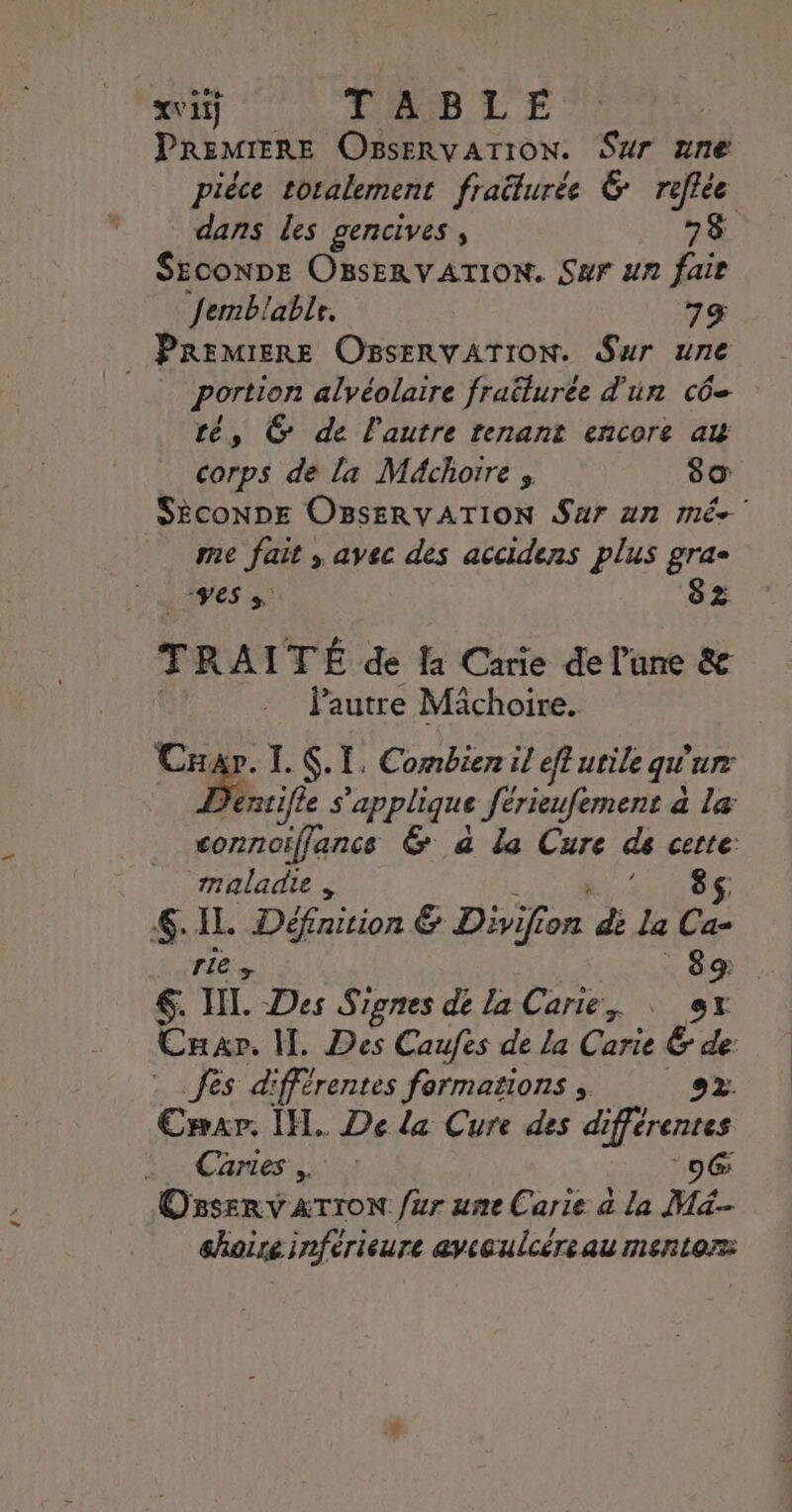 im DE E PREMIERE OsseRvaTION. Sur ane piéce totalement fraëturée 6 roflée dans les gencives, 78 SEconDe OBsERVATION. Sur un fair Jemblable. 79 PREMIERE OBSERVATION. Sur une _ portion alvéolaire fraëturée d'un cô= té, C de l'autre tenant encore au corps de la Méchotre s 89 Sèconne OBseRvATION Sur an mé me fait , avec des accidens plus grac RU 8 2 TRAITÉ de la Carie de lune &amp; l’autre Michoire. | Cnap. L 6. I. Combien il eff urilequ'ur éntifle s'applique férieufement a la connoiffance &amp; a la Cure de cette: maladie : ÉLIRE 6. IL Définition &amp; Divifion di La Ca- ETES 89: &amp;. HI. Des Signes de la Carte, : 0x Car, IL. Des Caufes de La Carie &amp; de Jès d'fférentes formations , 22. Emxr. IH. De La Cure des différentes Caries . : o@ Osserv «TION ur une Carie à la Mi hoire inférieure avceulcéreau mentor: