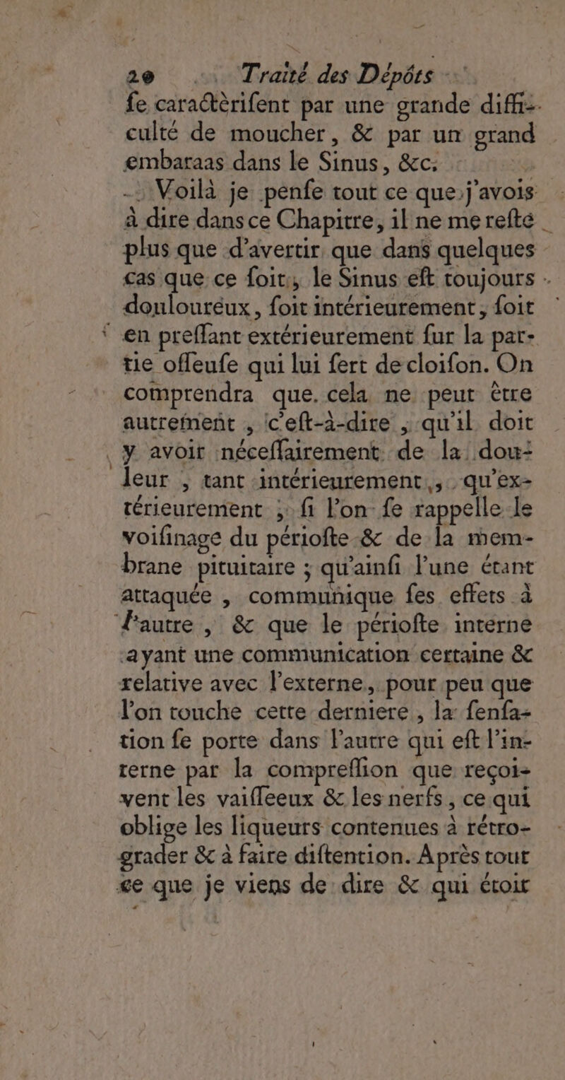 fe caractèrifent par une grande diff. culté de moucher, &amp; par un grand embaraas dans le Sinus, &amp;c: - Voilà je penfe tout ce que;j'avois à dire dans ce Chapitre, il ne merefte _ plus que d’avertir que dans quelques cas que ce foi; le Sinus eft toujours doulouréux, foit intérieurement, foit en preffant extérieurement fur la par- tie offeufe qui lui fert de cloifon. On comprendra que. cela ne peut être autrement ; c’eft-à-dire ; qu'il doit y avoir néceflairement de la dou: leur , tant intérieurement, qu’ex- rérieurement ;:f1 l’on- fe rappelle-le voifinage du périofte-&amp; de la mem- brane pituiraire ; qu'ainfi l’une étant attaquée , communique fes effets à autre , &amp; que le périofte interne ayant une communication certaine &amp; relative avec l’externe, pour peu que l’on touche cette derniere , la: fenfa- tion fe porte dans l'autre qui eft l'in- terne par la compreflion que reçoi- vent les vaifleeux &amp; les nerfs, ce qui oblige les liqueurs contenues à rétro- grader &amp; à faire diftention. Après tout ge que je viens de dire &amp; qui étoir