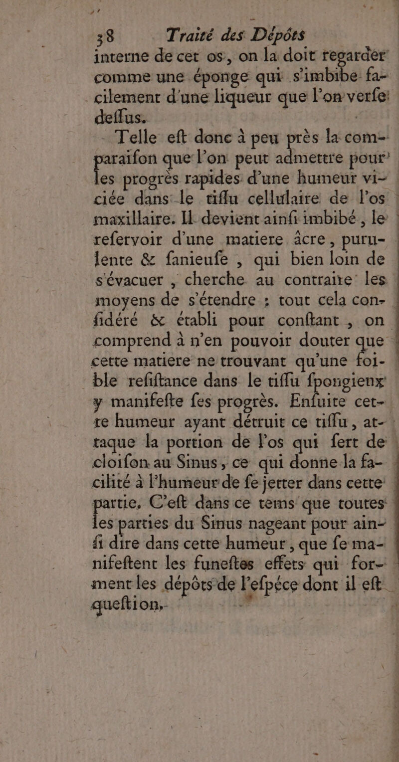 interne de cet os, on la doit regarder comme une éponge qui .s'imbibe fa- _cilement d'une liqueur que l’on verfe: deffus. | Telle eft done à peu près la com- ia que l’on peut admettre pour les progrès rapides d’une humeur vi- ciée dans le tiflu cellulaire de l'os ! maxillaire. I: devient ainfi imbibé, le | refervoir d’une matiere acre, puru- lente &amp; fanieufe , qui bien loin de s'évacuer , cherche au contraire les moyens de s'étendre : tout cela con- : fidéré &amp; établi pour conftant , on comprend à n’en pouvoir douter que cette matiere ne trouvant qu'une foi- ! ble refftance dans le tiffu fpongienx: y manifefte fes progrès. Enbaire cet- re humeur ayant détruit ce tiflu, at-: taque la portion de los qui fert de : cloifon au Sinus, ce qui donne la fa- cilité à l'humeur de fe jerter dans cette: ! partie, C’eft dans ce tems que toutes: les parties du Sinus nageant pour ain- {1 dire dans cette humeur , que fe ma- nifeftent les funeftes effets qui for- ! ment les dépôts de Fefpéce dont il eft queftion.. dé À