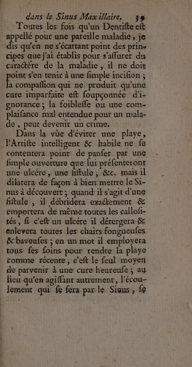 : Toutes les fois qu'un Dentifte eft ne pour une pareille maladie , je dis qu'en ne s'écartant point des prins . cipes que j'ai établis pour s’affurer du caractère de la maladie , il ne doit int s'en tenir à une fimple incifion ; x compaflion qui ne produit qu'’uné. cure imparfute eft foupçonnée d'i- gnorance ; la foibleffe ou une com- plaifance mal entendue pour un mala- de , peut devenir un crime, Dans la vüe d'éviter une playe, VPArtifte intelligent &amp; habile ne fe contentera point de panfer par une fimple ouverture que lui préfenteront ‘une ulcére, une fiftule , &amp;c. mais il dilarera de façon à bien mettre le Si- nus à découvert ; quand ik s’agit d’une fiftule , il débridera exaétement &amp; emportera de mème toutes les callofi- tés, fi c'eft un ulcére il dérergera &amp; enlevera toutes les chairs fongueules &amp;'baveufes ; en un mot 1l employera tous: fes foins pour rendre la playe comme récente, c’eft le feul moyen de parvenir à une cure heureufe ; ay lieu qu'en agiffant autrement, Fécou- lement qui fe fera par le Siaus ; {8