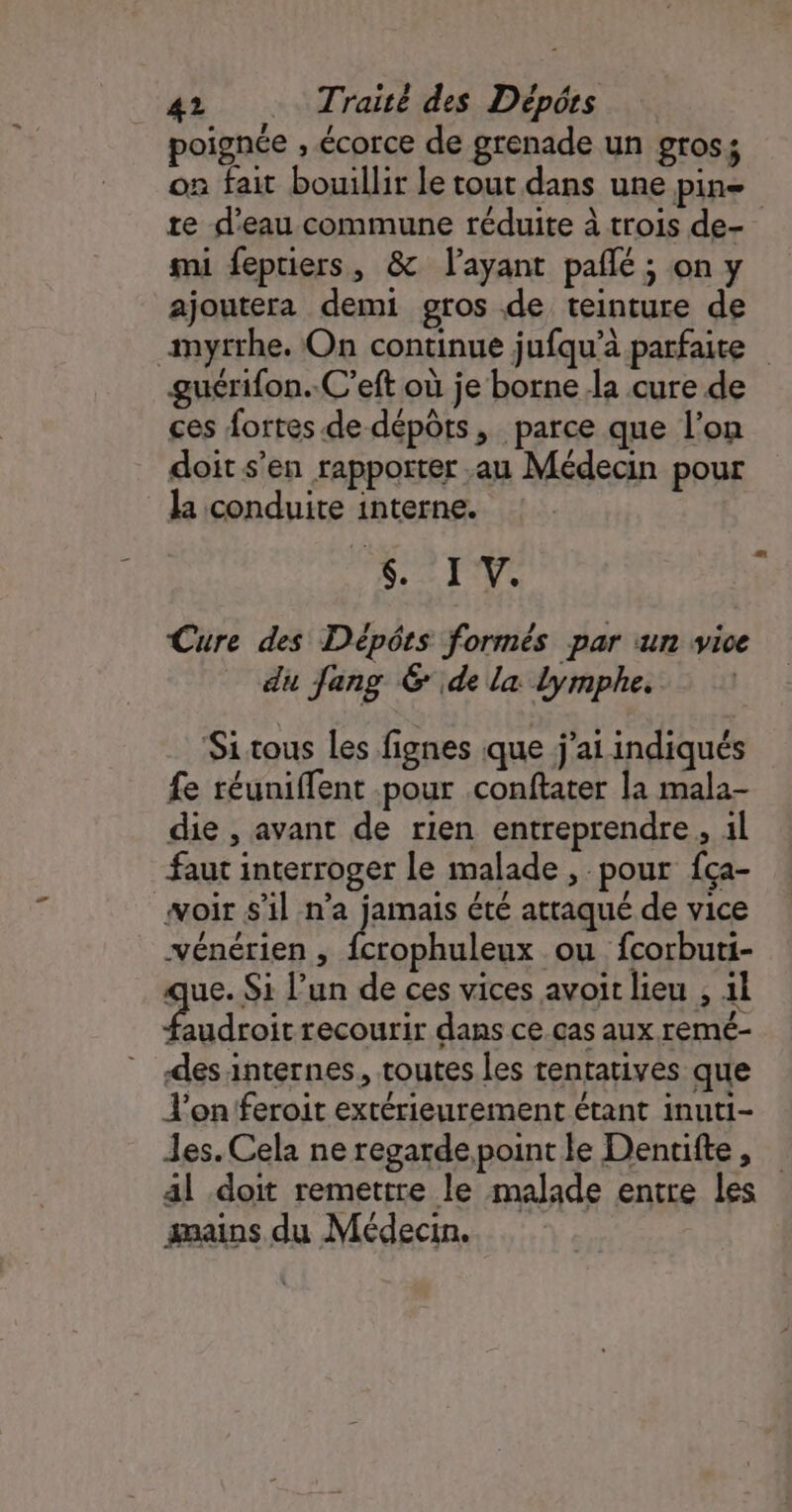 oignée , écorce de grenade un gros; o fait bouillir le tout dans une pin re d'eau commune réduite à trois de- mi fepriers, &amp; layant pañlé ; on y ajoutera demi gros de teinture de myrrhe. On continue jufqu’à parfaite guérifon..C’eft où je borne la cure de ces fortes de dépôts, parce que l'on doit s’en rapporter au Médecin pour la conduite interne. PER Qué Cure des Dépôts formés par un vice du fang 6 de la Lymphe. Si tous les fignes que j'ai indiqués fe réuniffent .pour conftater la mala- die , avant de rien entreprendre, 1l faut interroger le malade , pour fça- woir s’il n’a jamais été attaqué de vice vénérien , An ou fcorbuti- que. Si l’un de ces vices avoir lieu , 1l Pine recourir dans ce.cas aux remé- des internes, toutes les tentatives que J’on feroit extérieurement étant inuti- Jes. Cela ne regardepoint le Denuifte, al doit remettre le malade entre les gmains du Médecin.